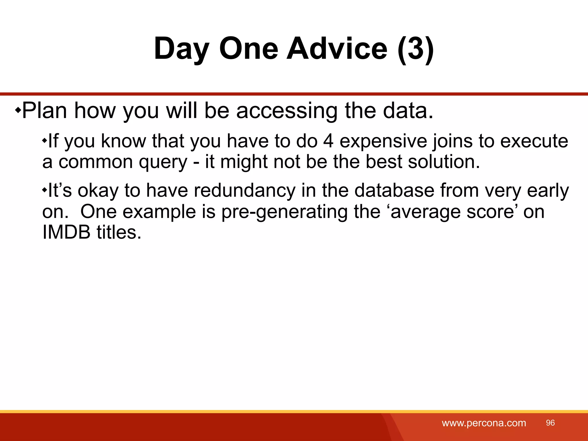 Day One Advice (3) Plan how you will be accessing the data. If you know that you have to do 4 expensive joins to execute a common query - it might not be the best solution. It’s okay to have redundancy in the database from very early on. One example is pre-generating the ‘average score’ on IMDB titles. www.percona.com 96 