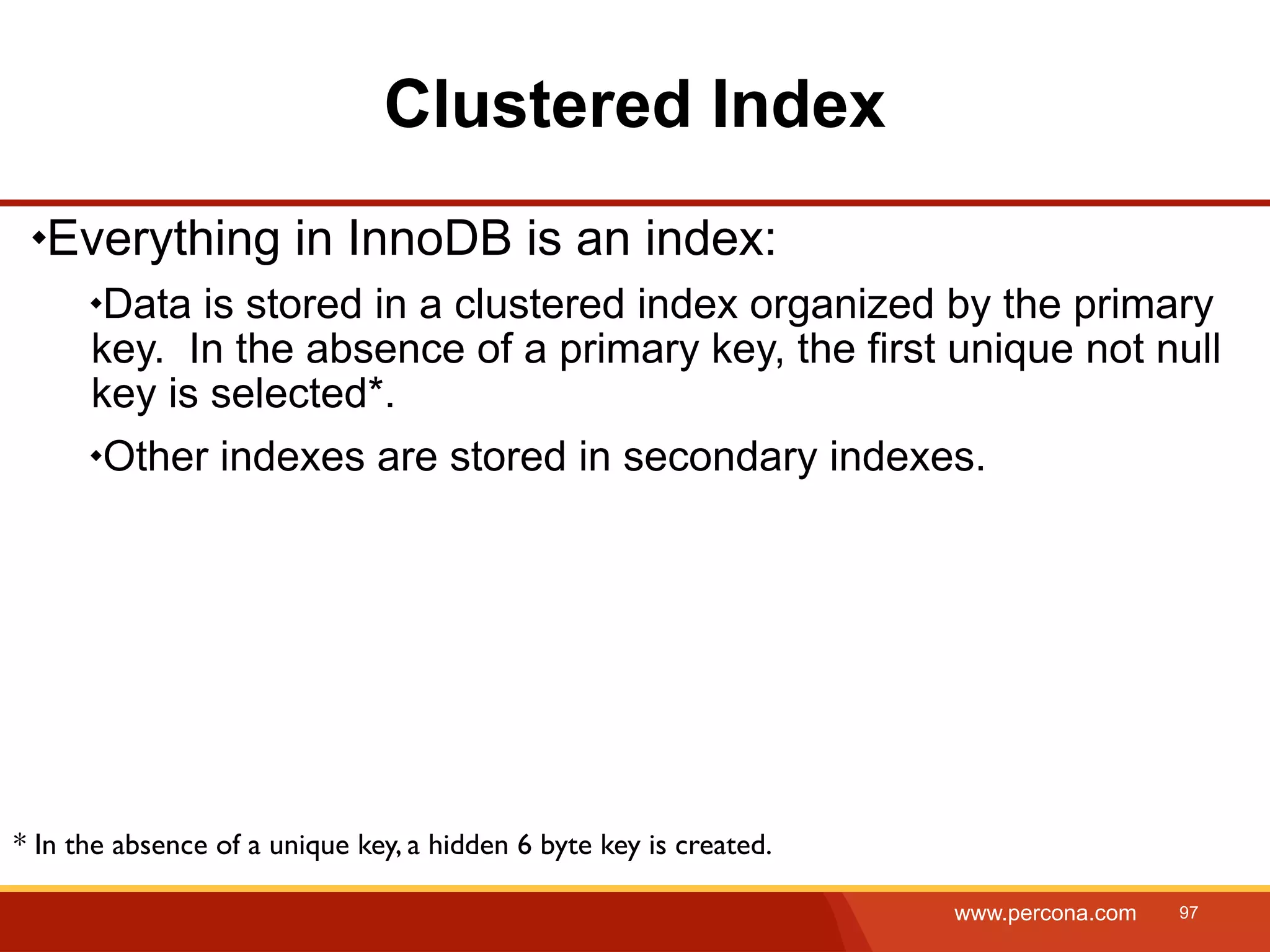 Clustered Index Everything in InnoDB is an index: Data is stored in a clustered index organized by the primary key. In the absence of a primary key, the first unique not null key is selected*. Other indexes are stored in secondary indexes. * In the absence of a unique key, a hidden 6 byte key is created. www.percona.com 97 