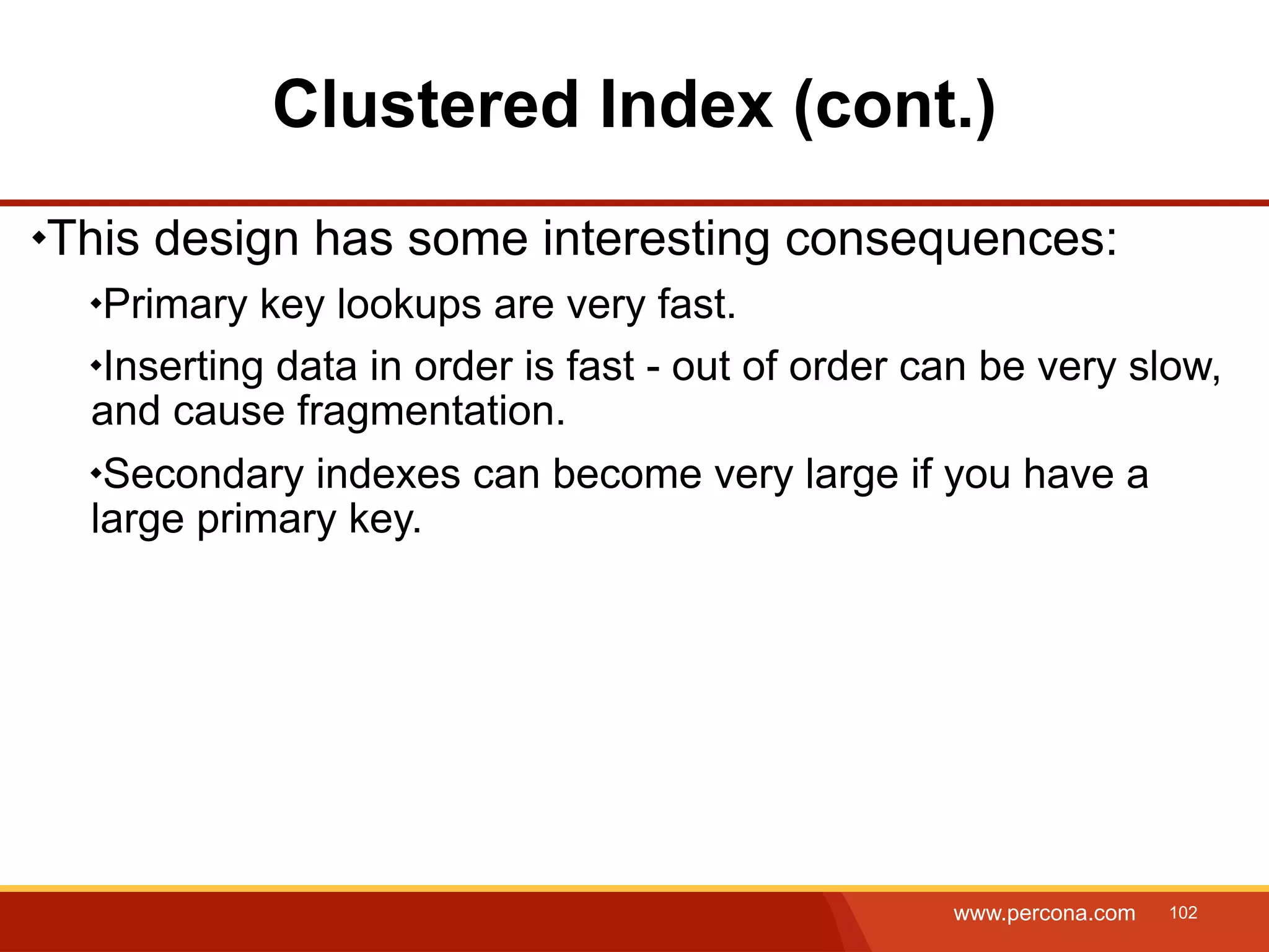 Clustered Index (cont.) This design has some interesting consequences: Primary key lookups are very fast. Inserting data in order is fast - out of order can be very slow, and cause fragmentation. Secondary indexes can become very large if you have a large primary key. www.percona.com 102 
