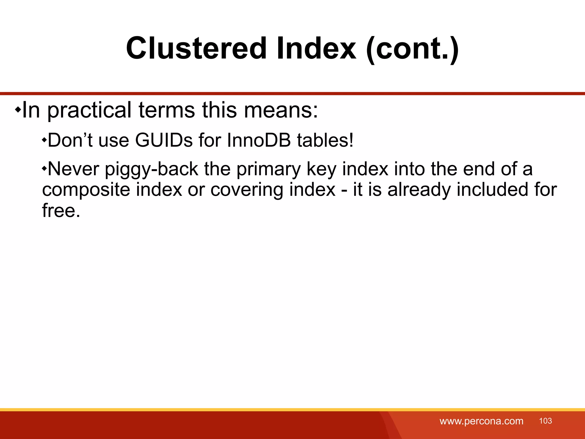 Clustered Index (cont.) In practical terms this means: Don’t use GUIDs for InnoDB tables! Never piggy-back the primary key index into the end of a composite index or covering index - it is already included for free. www.percona.com 103 
