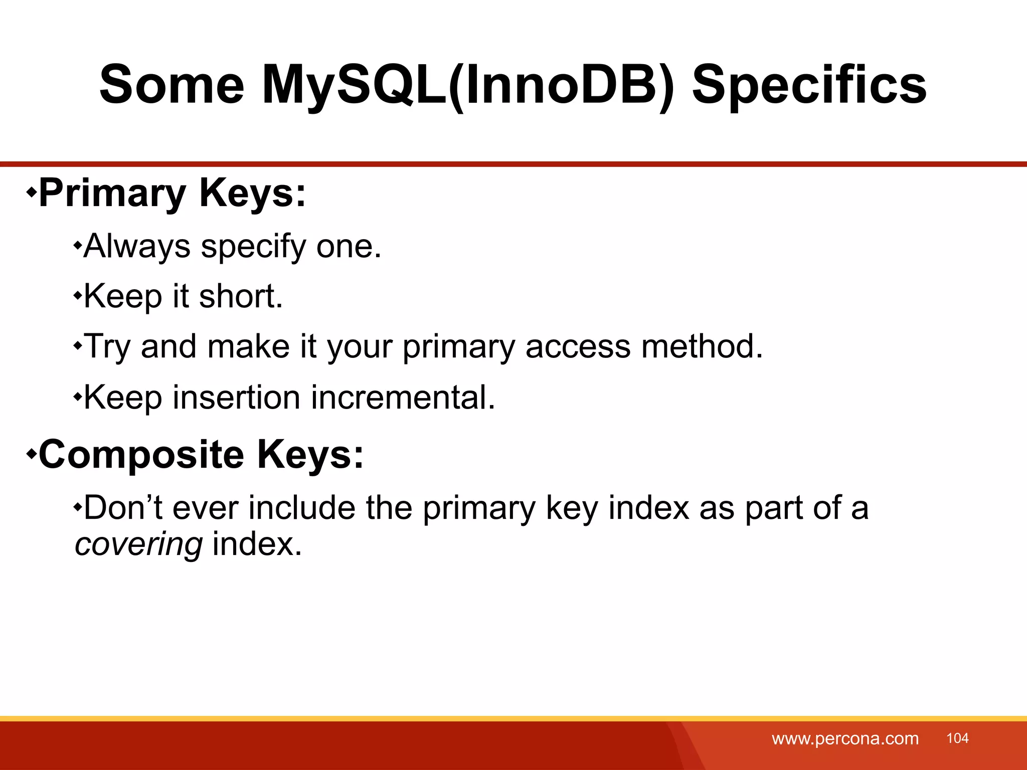 Some MySQL(InnoDB) Specifics Primary Keys: Always specify one. Keep it short. Try and make it your primary access method. Keep insertion incremental. Composite Keys: Don’t ever include the primary key index as part of a covering index. www.percona.com 104 