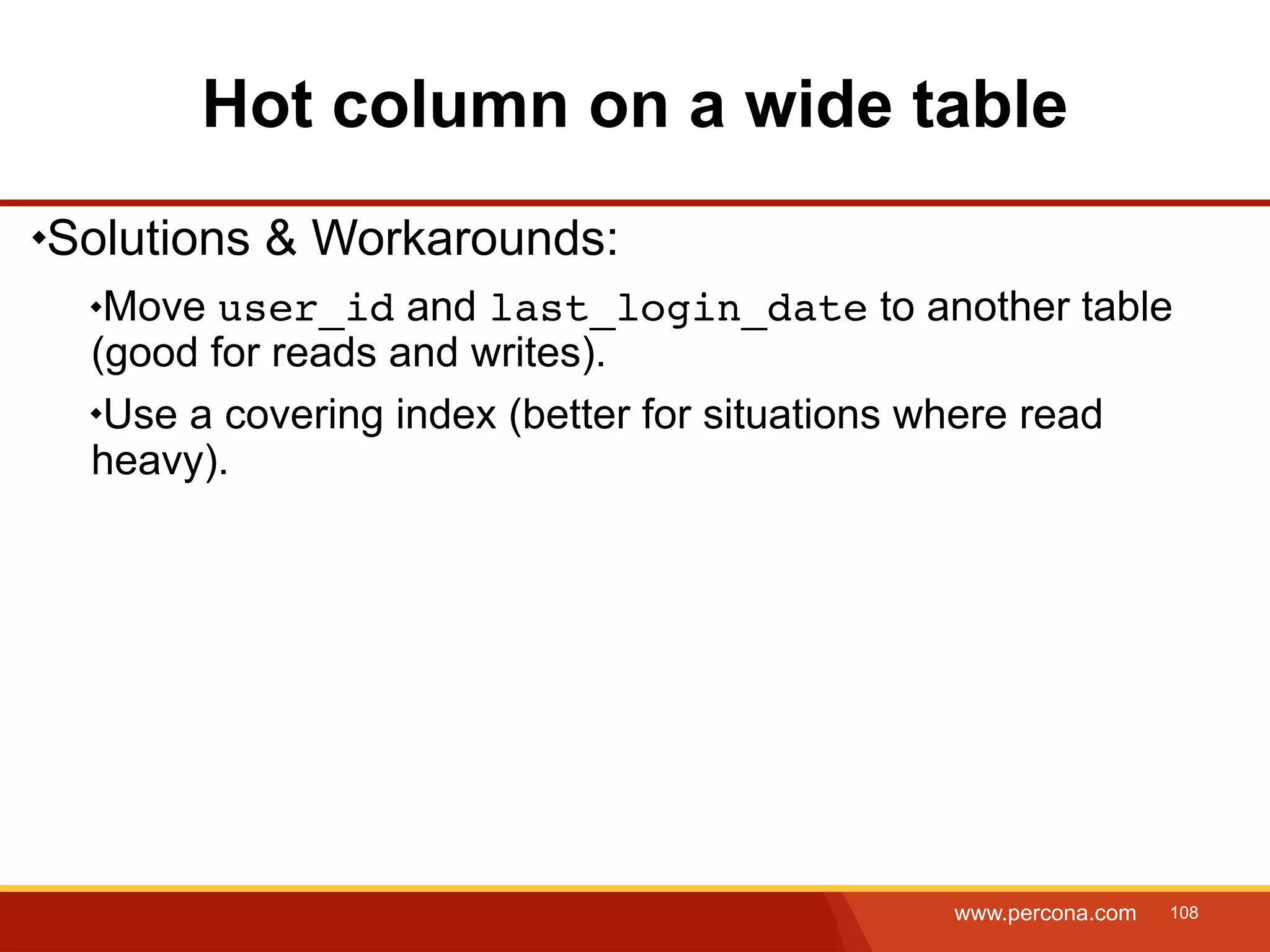 Hot column on a wide table Solutions & Workarounds: Move user_id and last_login_date to another table (good for reads and writes). Use a covering index (better for situations where read heavy). www.percona.com 108 