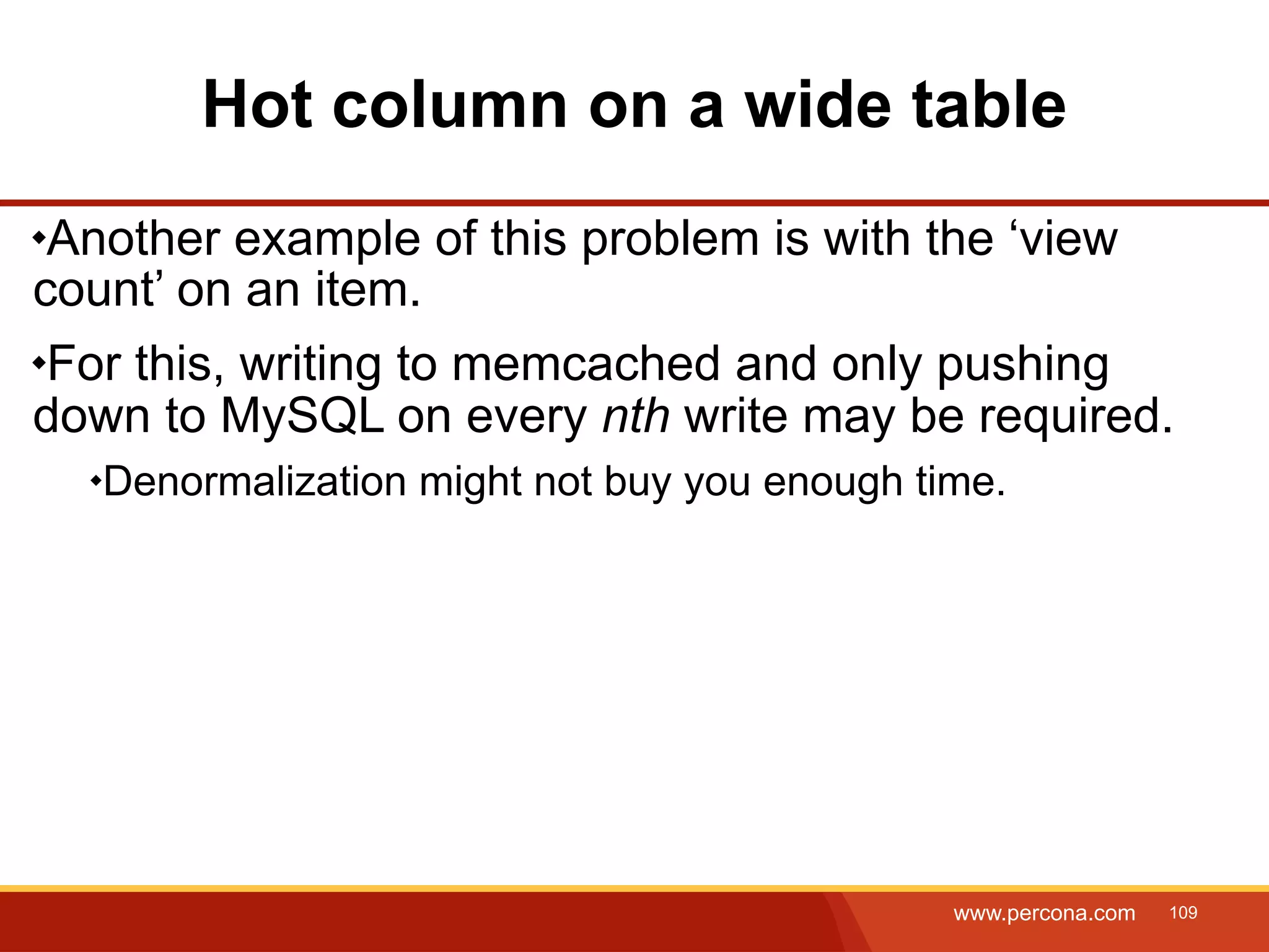 Hot column on a wide table Another example of this problem is with the ‘view count’ on an item. For this, writing to memcached and only pushing down to MySQL on every nth write may be required. Denormalization might not buy you enough time. www.percona.com 109 