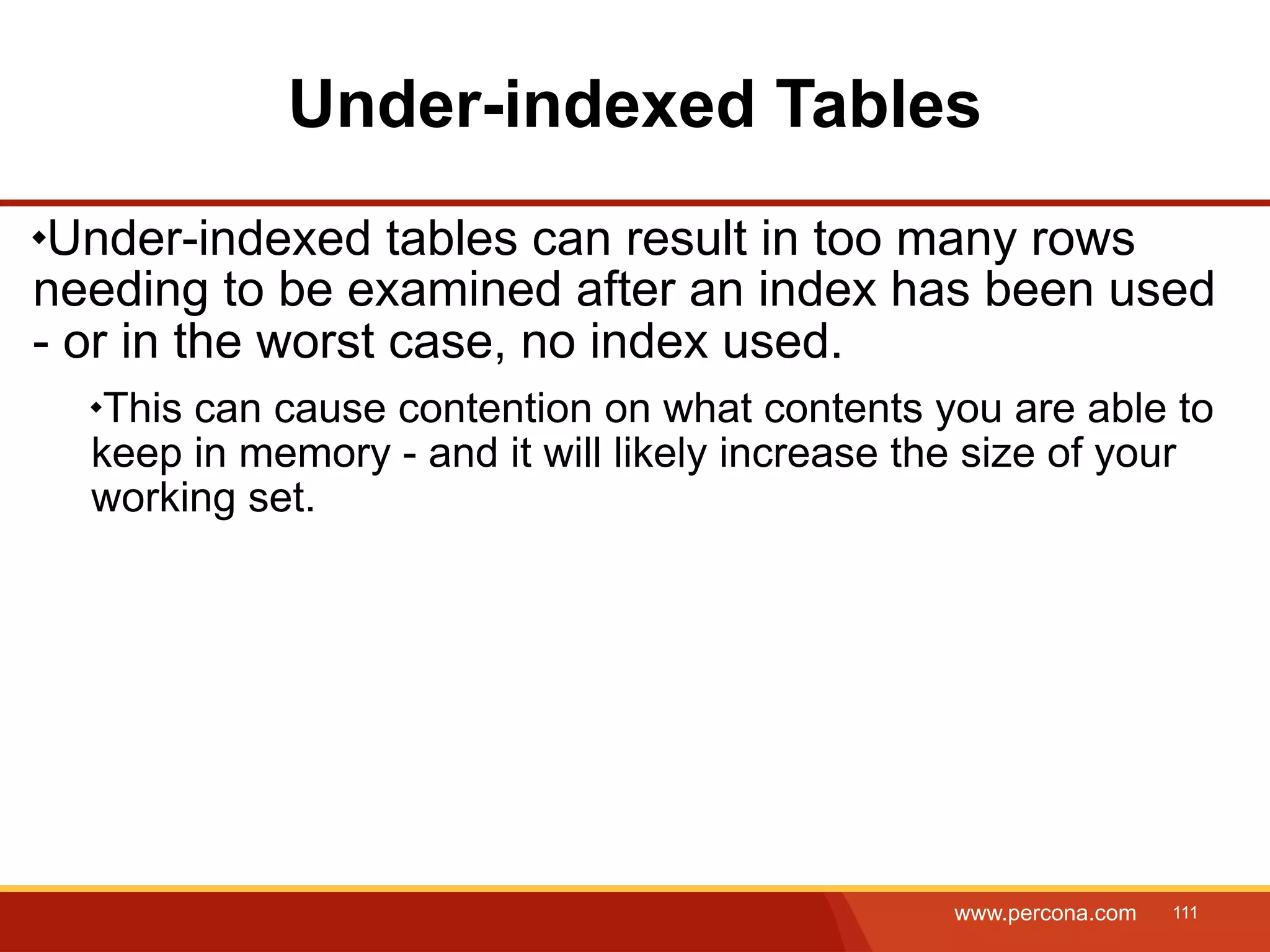 Under-indexed Tables Under-indexed tables can result in too many rows needing to be examined after an index has been used - or in the worst case, no index used. This can cause contention on what contents you are able to keep in memory - and it will likely increase the size of your working set. www.percona.com 111 