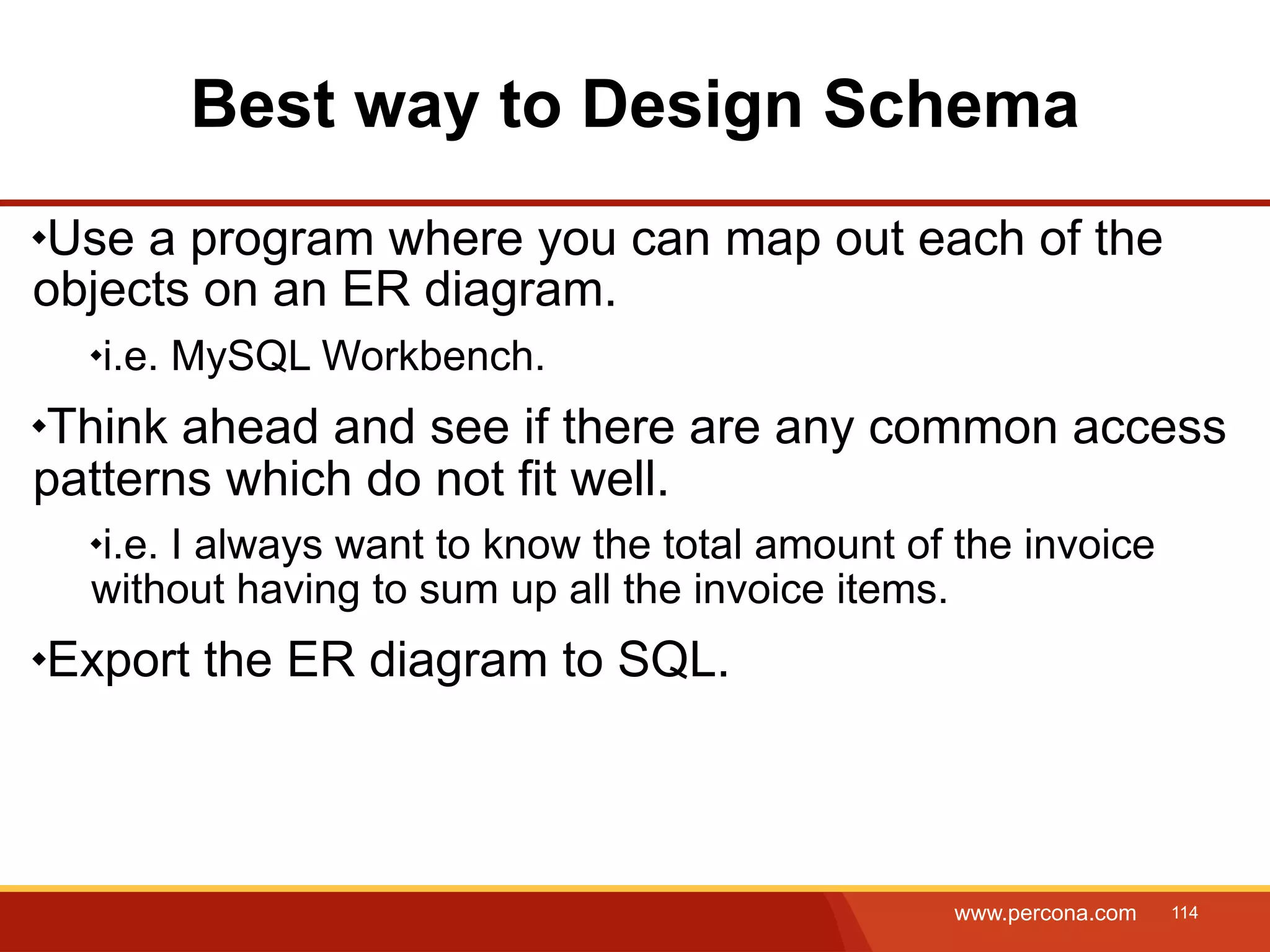 Best way to Design Schema Use a program where you can map out each of the objects on an ER diagram. i.e. MySQL Workbench. Think ahead and see if there are any common access patterns which do not fit well. i.e. I always want to know the total amount of the invoice without having to sum up all the invoice items. Export the ER diagram to SQL. www.percona.com 114 