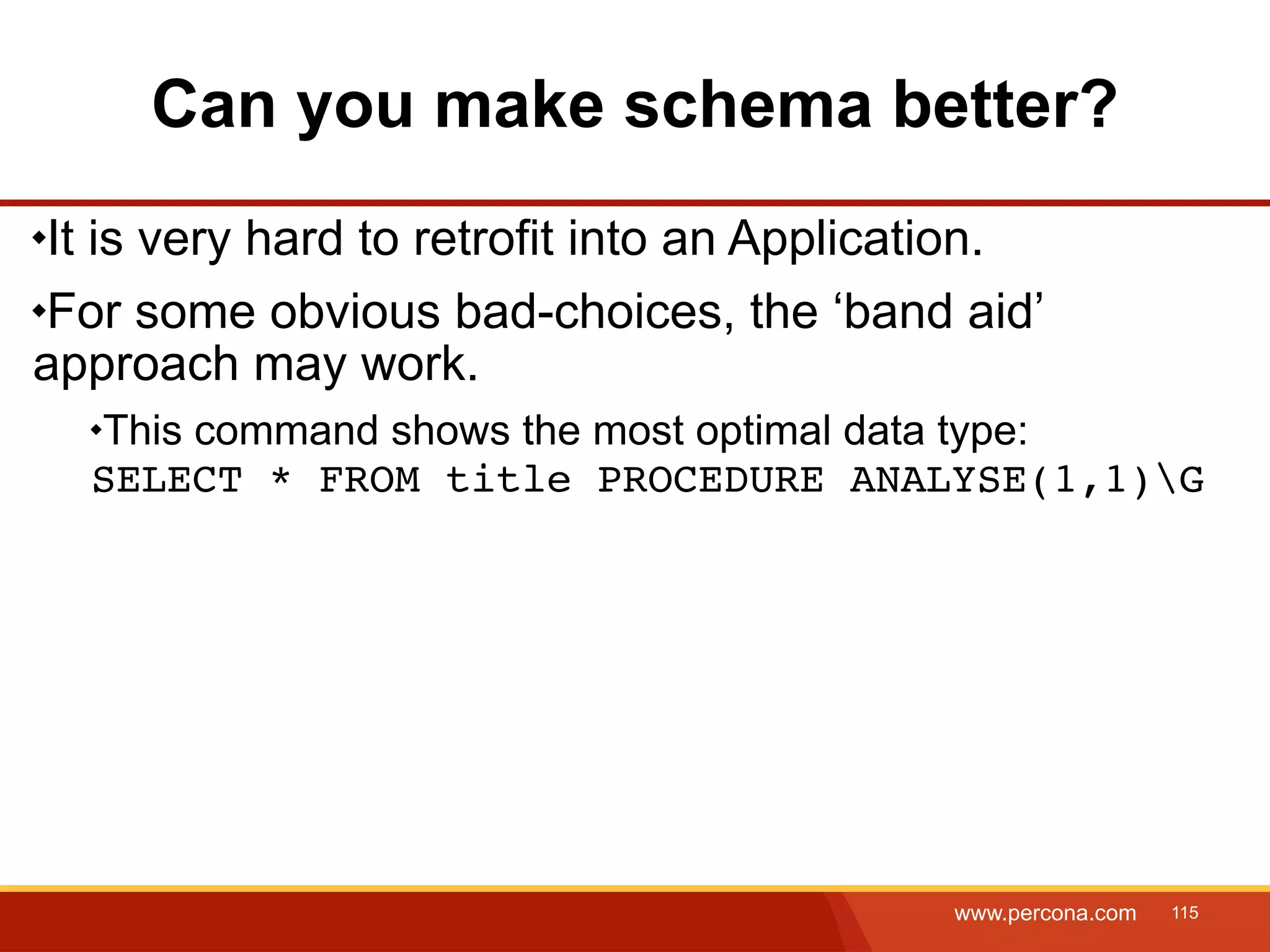 Can you make schema better? It is very hard to retrofit into an Application. For some obvious bad-choices, the ‘band aid’ approach may work. This command shows the most optimal data type: SELECT * FROM title PROCEDURE ANALYSE(1,1)G www.percona.com 115 