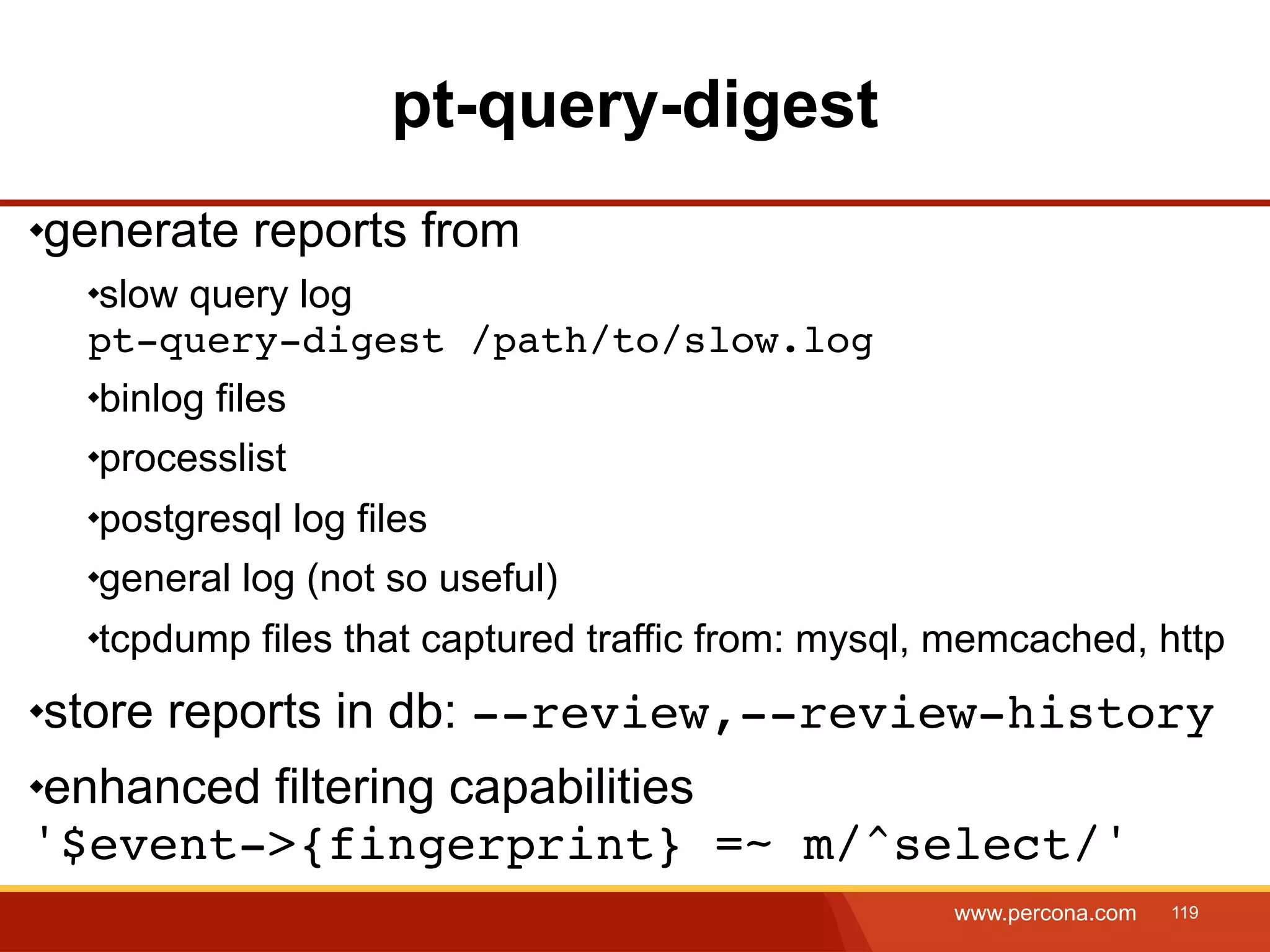 pt-query-digest generate reports from slow query log pt-query-digest /path/to/slow.log binlog files processlist postgresql log files general log (not so useful) tcpdump files that captured traffic from: mysql, memcached, http store reports in db: --review,--review-history enhanced filtering capabilities '$event->{fingerprint} =~ m/^select/' www.percona.com 119 