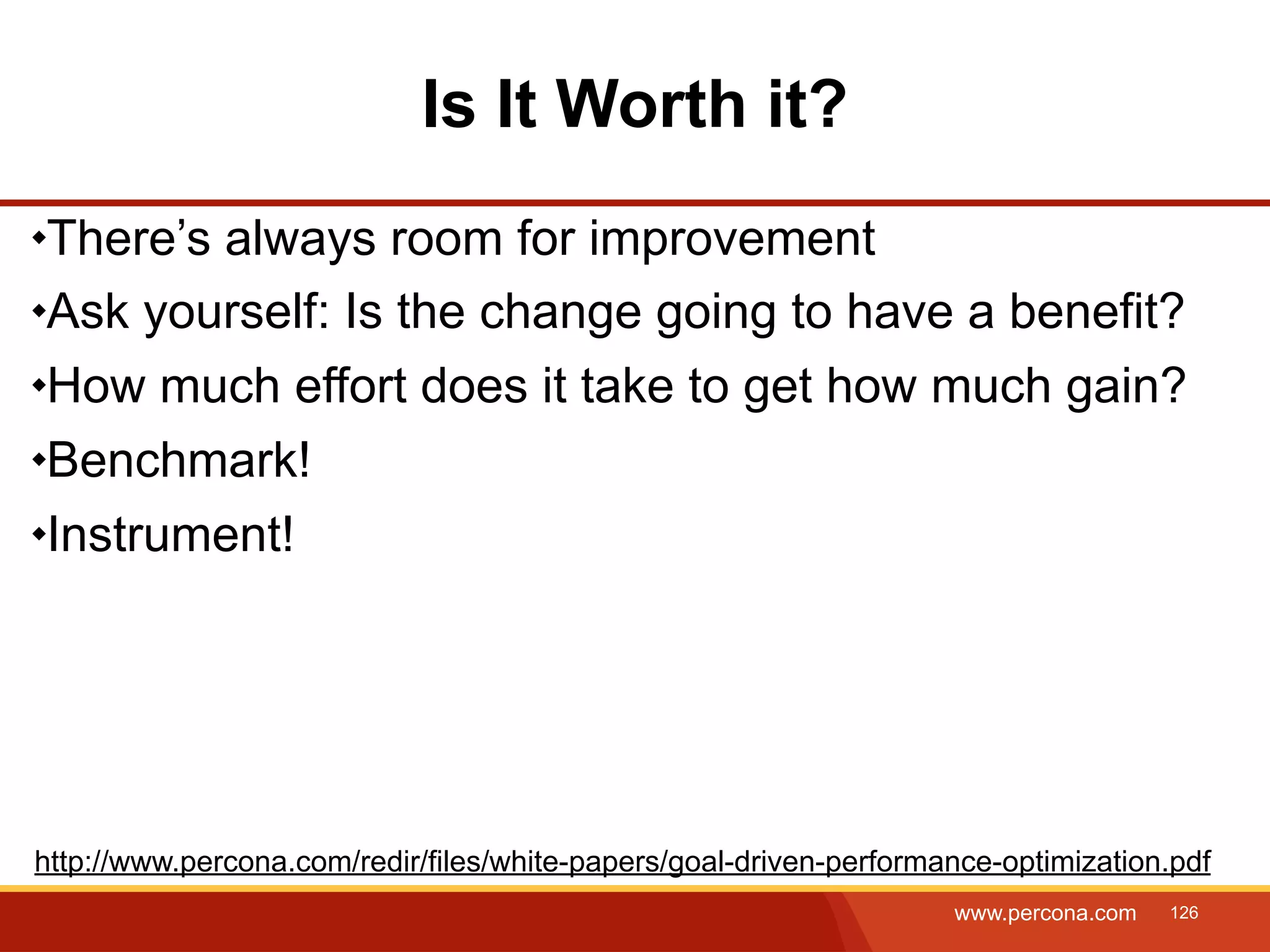 Is It Worth it? There’s always room for improvement Ask yourself: Is the change going to have a benefit? How much effort does it take to get how much gain? Benchmark! Instrument! http://www.percona.com/redir/files/white-papers/goal-driven-performance-optimization.pdf www.percona.com 126 