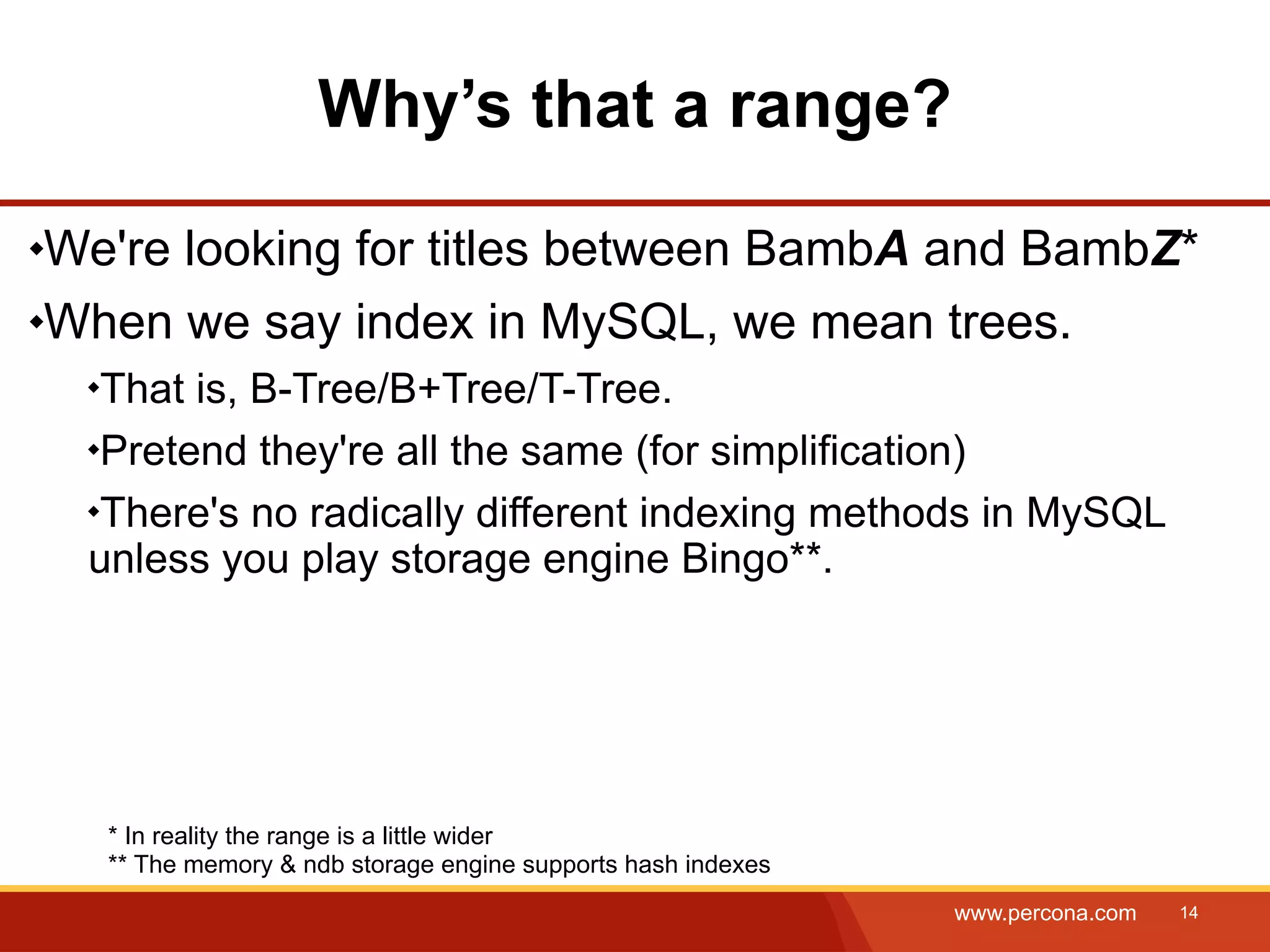Why’s that a range? We're looking for titles between BambA and BambZ* When we say index in MySQL, we mean trees. That is, B-Tree/B+Tree/T-Tree. Pretend they're all the same (for simplification) There's no radically different indexing methods in MySQL unless you play storage engine Bingo**. * In reality the range is a little wider ** The memory & ndb storage engine supports hash indexes www.percona.com 14 