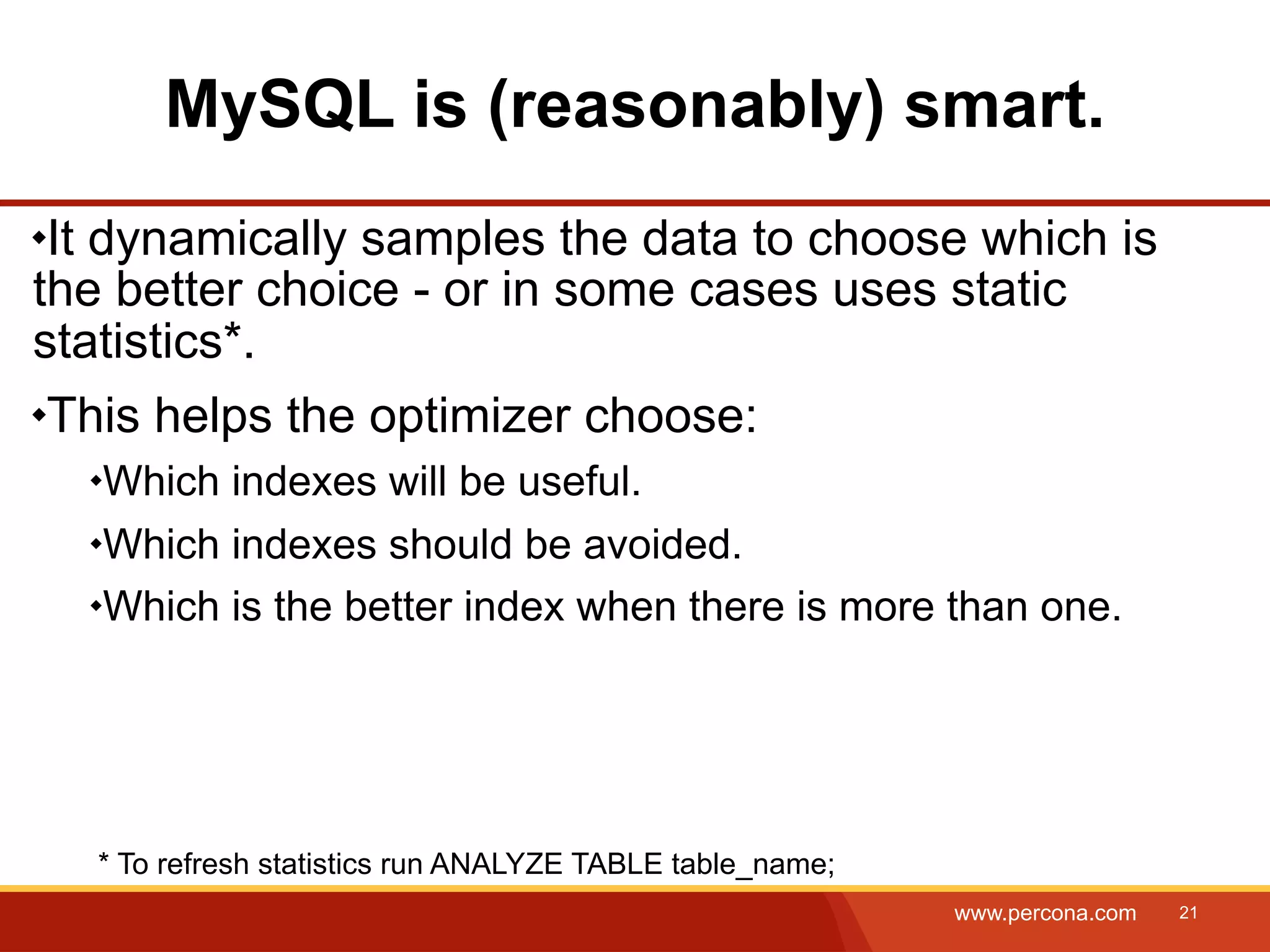 MySQL is (reasonably) smart. It dynamically samples the data to choose which is the better choice - or in some cases uses static statistics*. This helps the optimizer choose: Which indexes will be useful. Which indexes should be avoided. Which is the better index when there is more than one. * To refresh statistics run ANALYZE TABLE table_name; www.percona.com 21 