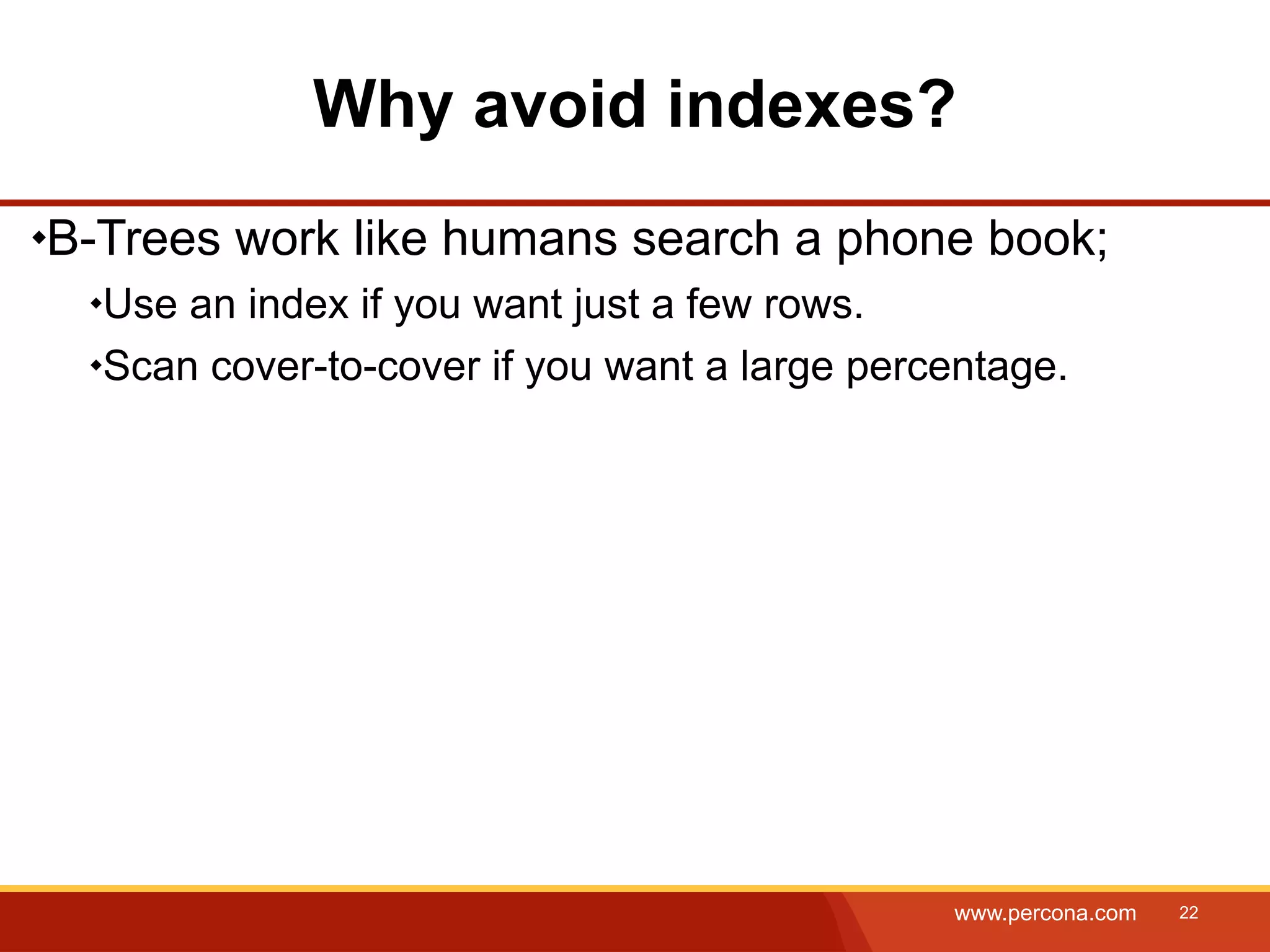 Why avoid indexes? B-Trees work like humans search a phone book; Use an index if you want just a few rows. Scan cover-to-cover if you want a large percentage. www.percona.com 22 