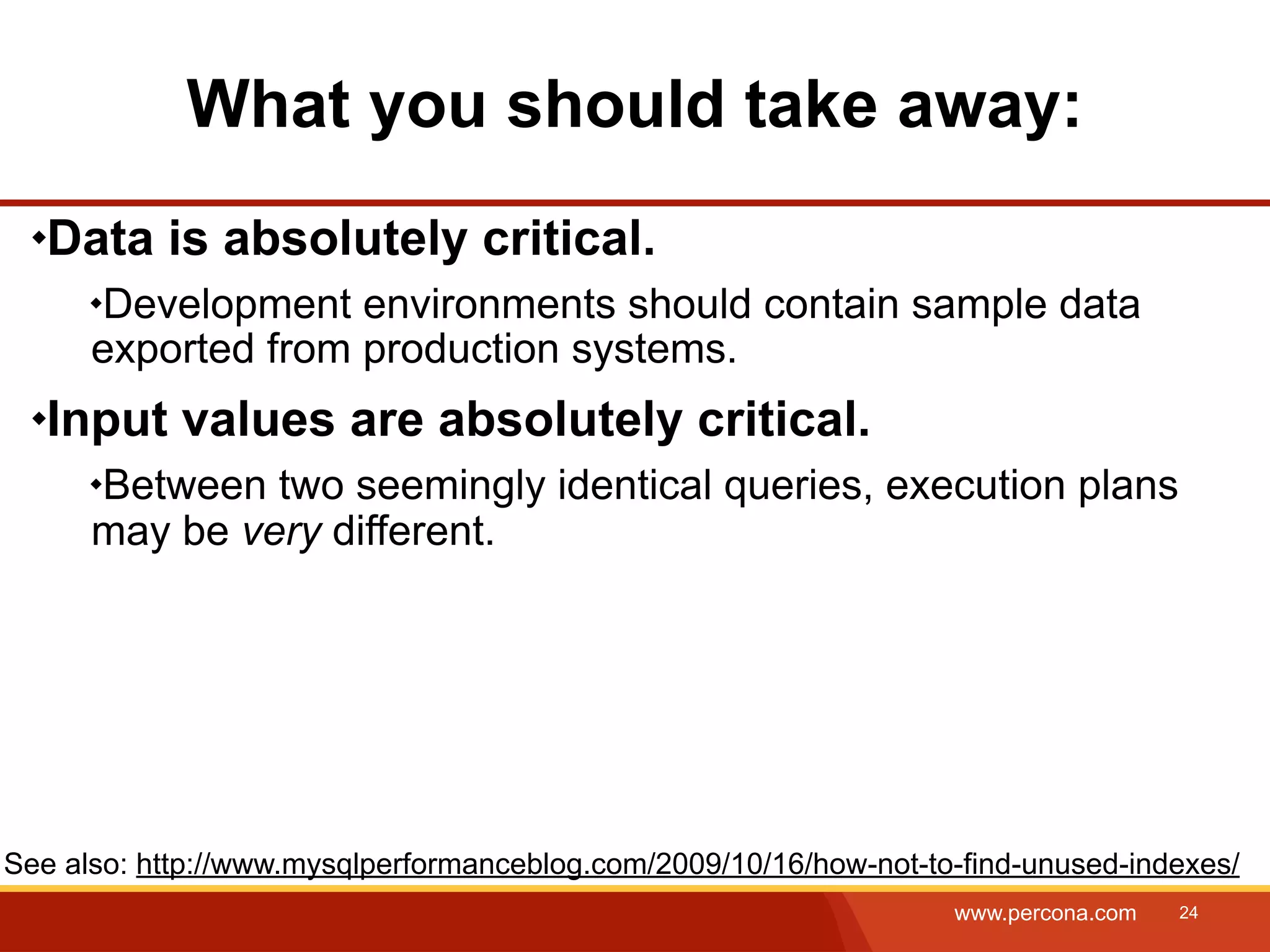 What you should take away: Data is absolutely critical. Development environments should contain sample data exported from production systems. Input values are absolutely critical. Between two seemingly identical queries, execution plans may be very different. See also: http://www.mysqlperformanceblog.com/2009/10/16/how-not-to-find-unused-indexes/ www.percona.com 24 