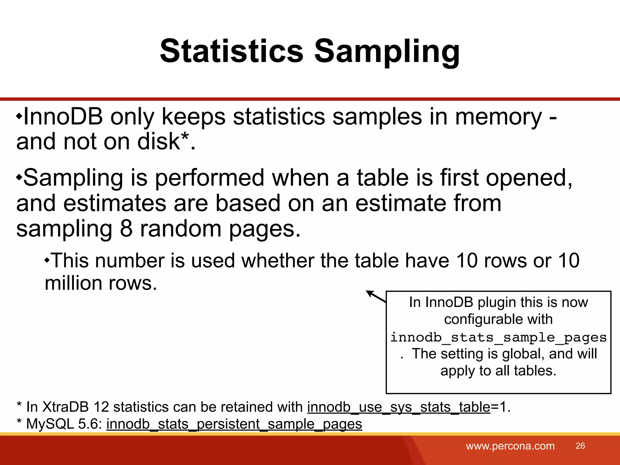 Statistics Sampling InnoDB only keeps statistics samples in memory - and not on disk*. Sampling is performed when a table is first opened, and estimates are based on an estimate from sampling 8 random pages. This number is used whether the table have 10 rows or 10 million rows. In InnoDB plugin this is now configurable with innodb_stats_sample_pages . The setting is global, and will apply to all tables. * In XtraDB 12 statistics can be retained with innodb_use_sys_stats_table=1. * MySQL 5.6: innodb_stats_persistent_sample_pages www.percona.com 26 