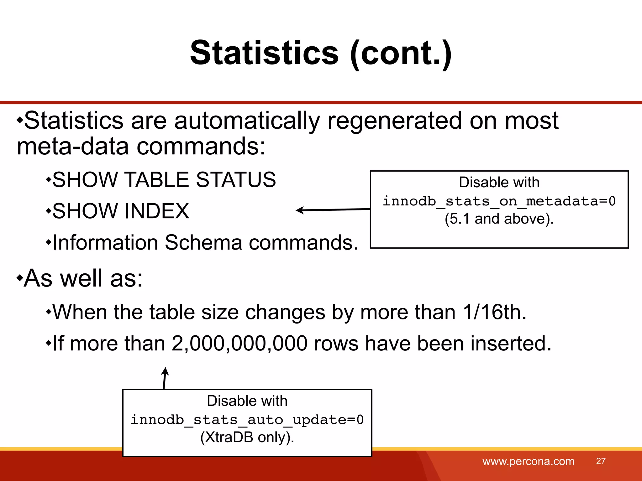 Statistics (cont.) Statistics are automatically regenerated on most meta-data commands: SHOW TABLE STATUS Disable with innodb_stats_on_metadata=0 SHOW INDEX (5.1 and above). Information Schema commands. As well as: When the table size changes by more than 1/16th. If more than 2,000,000,000 rows have been inserted. Disable with innodb_stats_auto_update=0 (XtraDB only). www.percona.com 27 