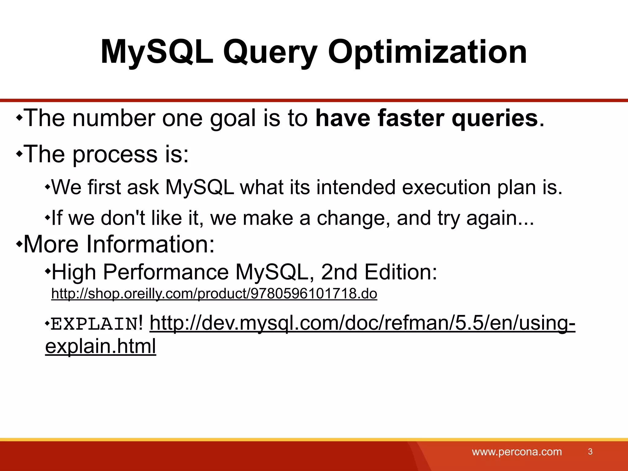 MySQL Query Optimization The number one goal is to have faster queries. The process is: We first ask MySQL what its intended execution plan is. If we don't like it, we make a change, and try again... More Information: High Performance MySQL, 2nd Edition: http://shop.oreilly.com/product/9780596101718.do EXPLAIN! http://dev.mysql.com/doc/refman/5.5/en/using- explain.html www.percona.com 3 