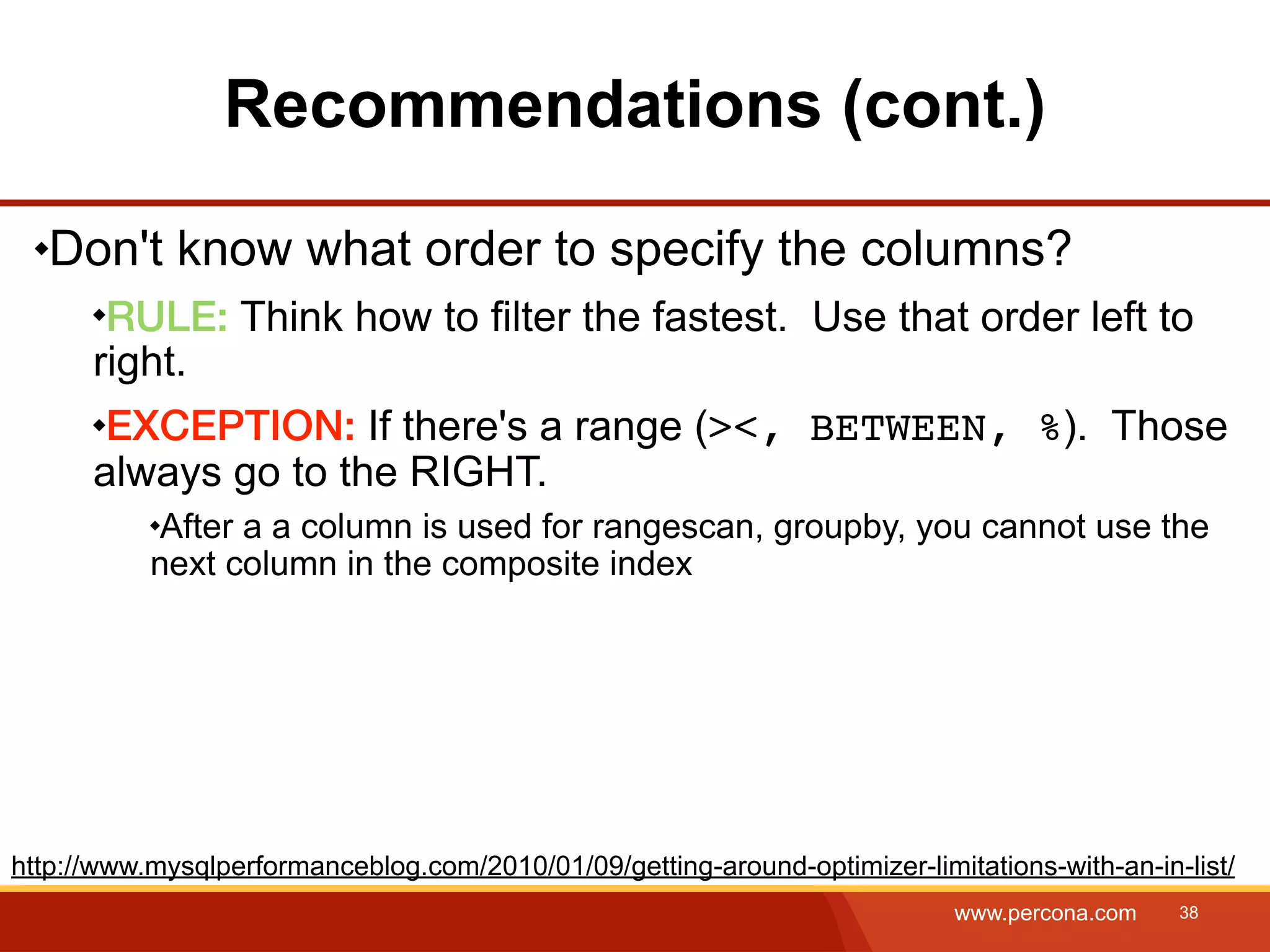 Recommendations (cont.) Don't know what order to specify the columns? RULE: Think how to filter the fastest. Use that order left to right. EXCEPTION: If there's a range (><, BETWEEN, %). Those always go to the RIGHT. After a a column is used for rangescan, groupby, you cannot use the next column in the composite index http://www.mysqlperformanceblog.com/2010/01/09/getting-around-optimizer-limitations-with-an-in-list/ www.percona.com 38 