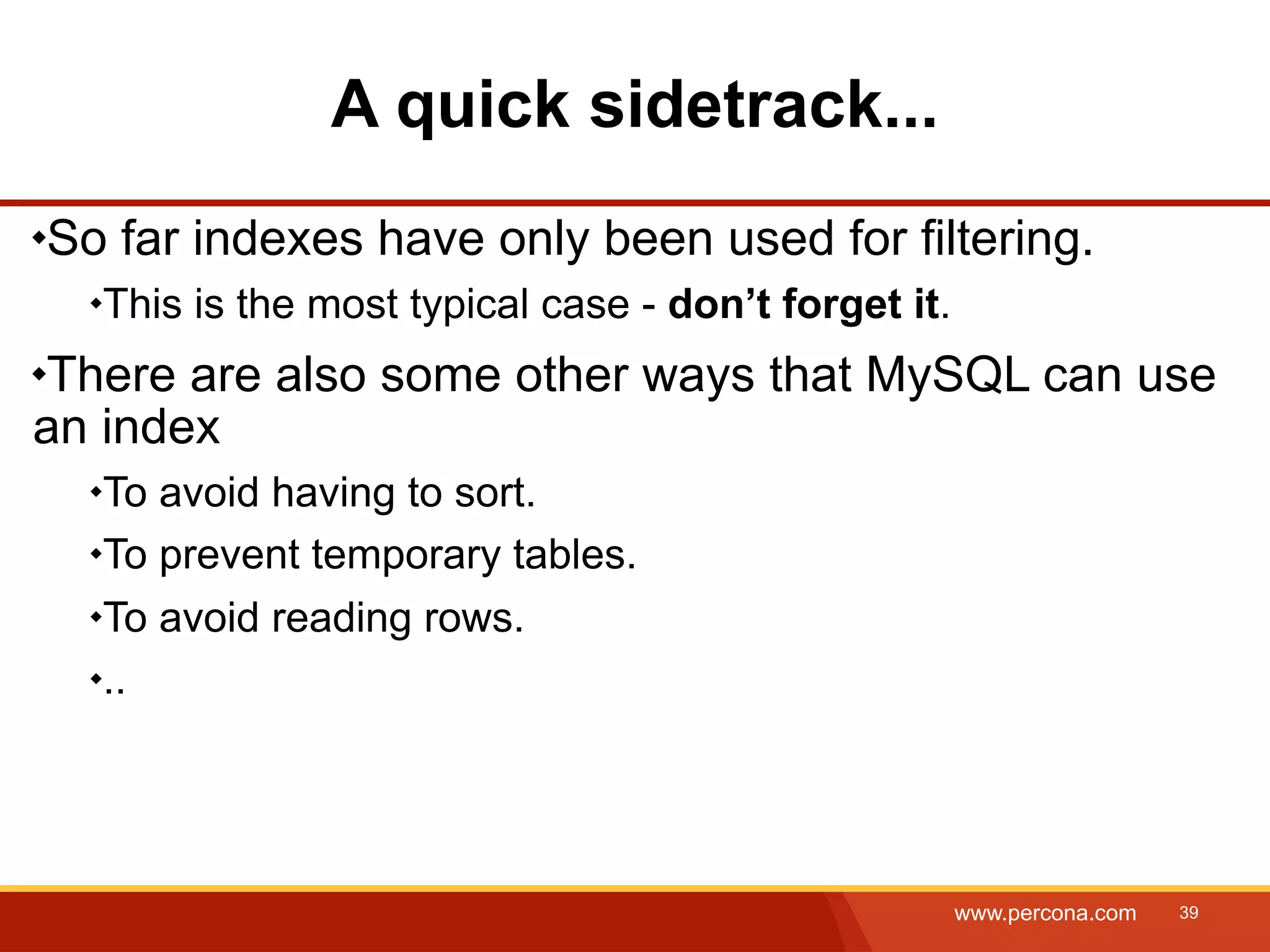 A quick sidetrack... So far indexes have only been used for filtering. This is the most typical case - don’t forget it. There are also some other ways that MySQL can use an index To avoid having to sort. To prevent temporary tables. To avoid reading rows. .. www.percona.com 39 