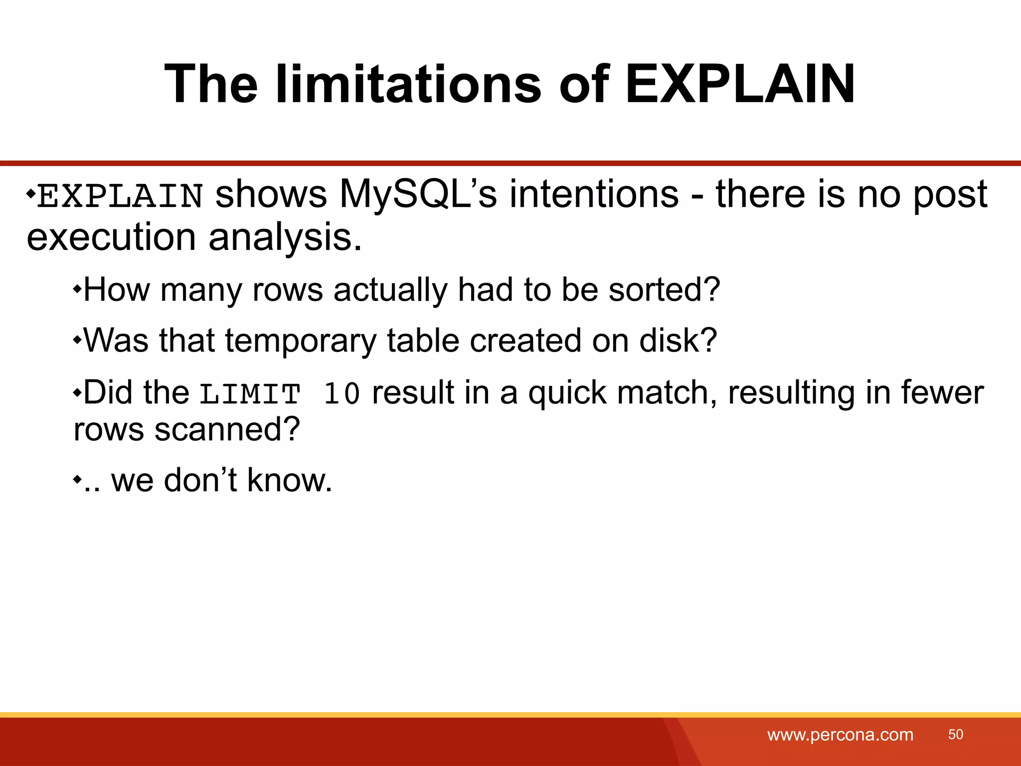 The limitations of EXPLAIN EXPLAIN shows MySQL’s intentions - there is no post execution analysis. How many rows actually had to be sorted? Was that temporary table created on disk? Did the LIMIT 10 result in a quick match, resulting in fewer rows scanned? .. we don’t know. www.percona.com 50 