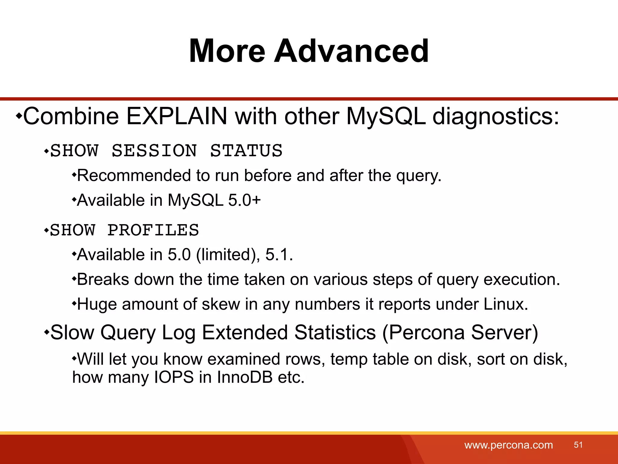 More Advanced Combine EXPLAIN with other MySQL diagnostics: SHOW SESSION STATUS Recommended to run before and after the query. Available in MySQL 5.0+ SHOW PROFILES Available in 5.0 (limited), 5.1. Breaks down the time taken on various steps of query execution. Huge amount of skew in any numbers it reports under Linux. Slow Query Log Extended Statistics (Percona Server) Will let you know examined rows, temp table on disk, sort on disk, how many IOPS in InnoDB etc. www.percona.com 51 