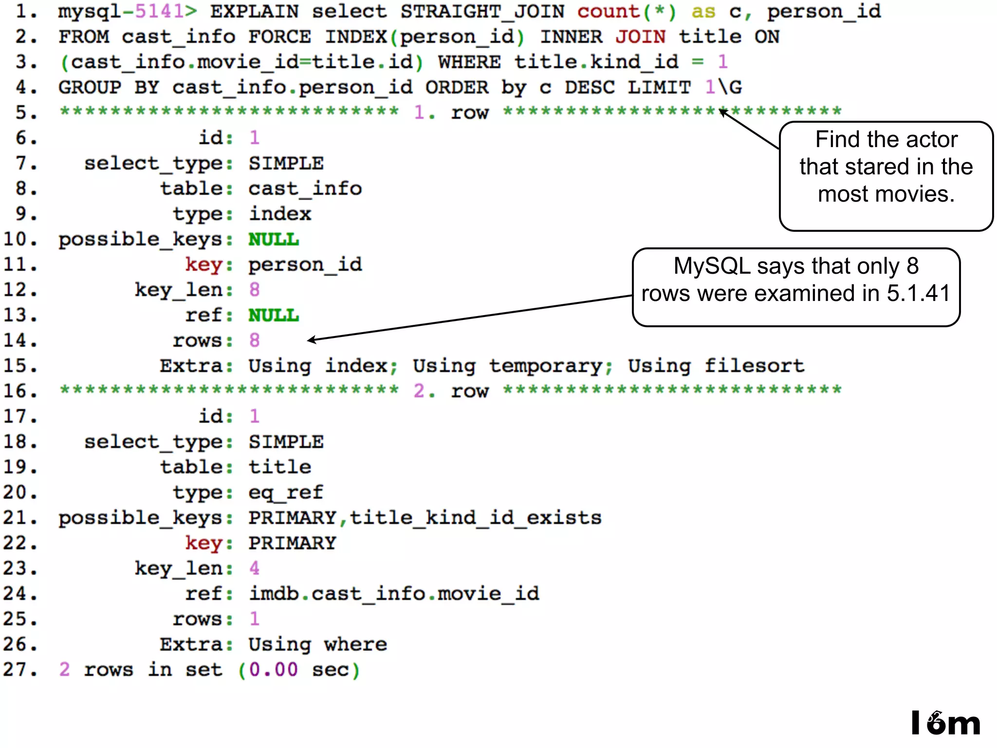 Find the actor that stared in the mysql-5141> EXPLAIN select STRAIGHT_JOIN count(*) as c, person_id from cast_info FORCE INDEX(person_id) inner join title on(cast_info.movie_id=title.id) where title.kind_id = 1 GROUP BY cast_info.person_id ORDERmost movies. by c DESC LIMIT 1G *************************** 1. row *************************** id: 1 select_type: SIMPLE MySQL says that only 8 table: cast_info rows were examined in 5.1.41 type: index possible_keys: NULL key: person_id key_len: 8 ref: NULL rows: 8 Extra: Using index; Using temporary; Using filesort *************************** 2. row *************************** id: 1 select_type: SIMPLE table: title type: eq_ref possible_keys: PRIMARY,title_kind_id_exists key: PRIMARY key_len: 4 ref: imdb.cast_info.movie_id rows: 1 Extra: Using where 2 rows in set (0.00 sec) www.percona.com 16m52 