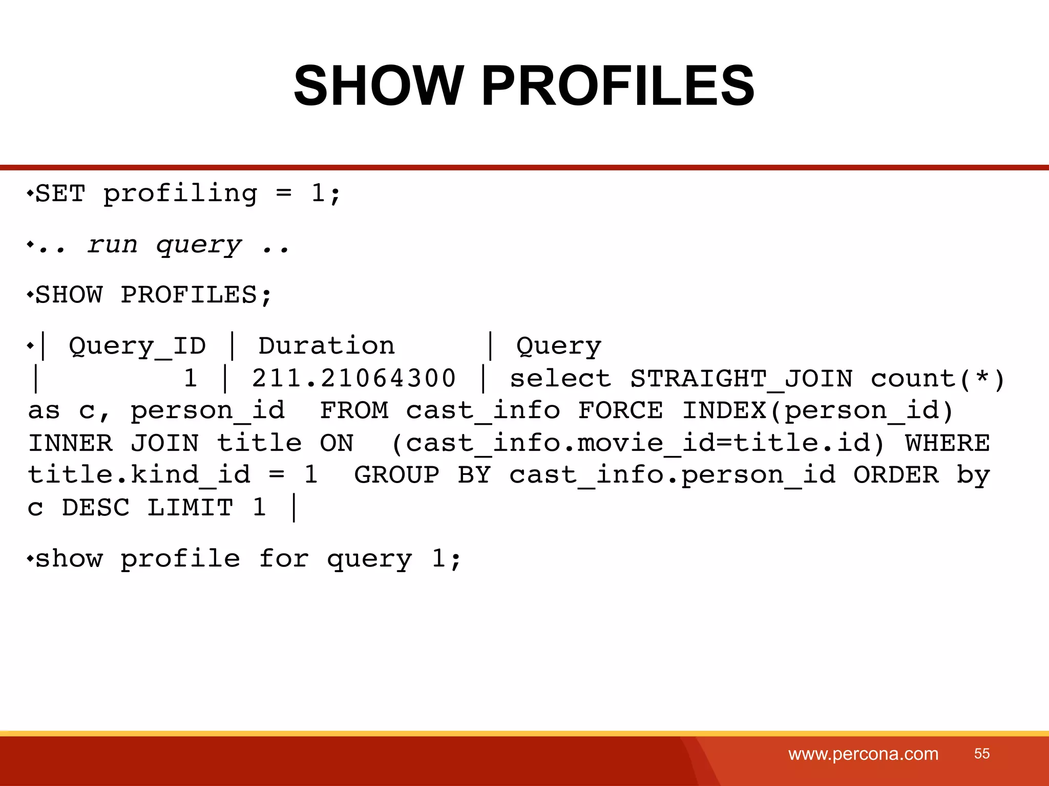 SHOW PROFILES SET profiling = 1; .. run query .. SHOW PROFILES; | Query_ID | Duration | Query | 1 | 211.21064300 | select STRAIGHT_JOIN count(*) as c, person_id FROM cast_info FORCE INDEX(person_id) INNER JOIN title ON (cast_info.movie_id=title.id) WHERE title.kind_id = 1 GROUP BY cast_info.person_id ORDER by c DESC LIMIT 1 | show profile for query 1; www.percona.com 55 