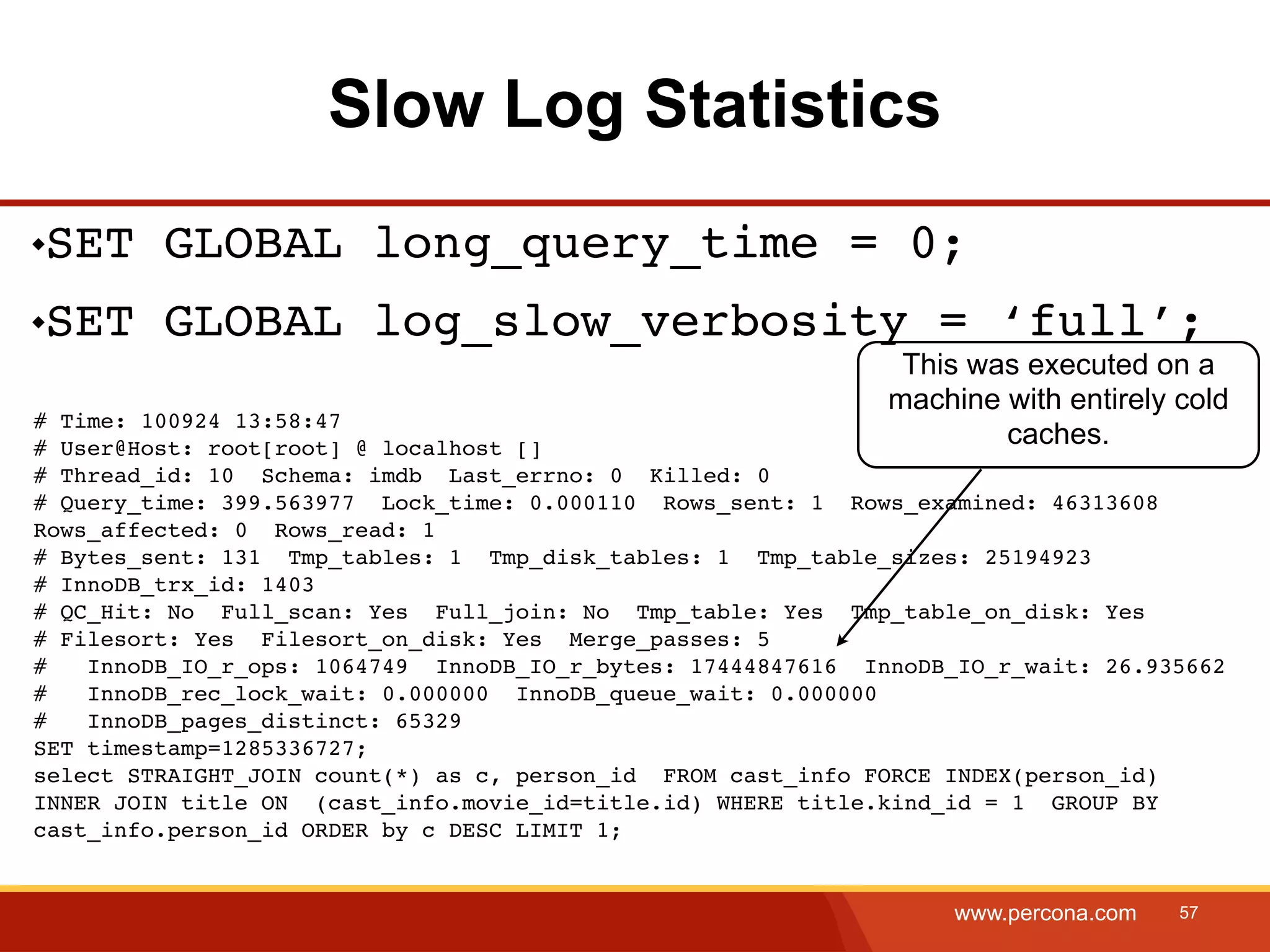 Slow Log Statistics SET GLOBAL long_query_time = 0; SET GLOBAL log_slow_verbosity = ‘full’; This was executed on a machine with entirely cold # Time: 100924 13:58:47 # User@Host: root[root] @ localhost [] caches. # Thread_id: 10 Schema: imdb Last_errno: 0 Killed: 0 # Query_time: 399.563977 Lock_time: 0.000110 Rows_sent: 1 Rows_examined: 46313608 Rows_affected: 0 Rows_read: 1 # Bytes_sent: 131 Tmp_tables: 1 Tmp_disk_tables: 1 Tmp_table_sizes: 25194923 # InnoDB_trx_id: 1403 # QC_Hit: No Full_scan: Yes Full_join: No Tmp_table: Yes Tmp_table_on_disk: Yes # Filesort: Yes Filesort_on_disk: Yes Merge_passes: 5 # InnoDB_IO_r_ops: 1064749 InnoDB_IO_r_bytes: 17444847616 InnoDB_IO_r_wait: 26.935662 # InnoDB_rec_lock_wait: 0.000000 InnoDB_queue_wait: 0.000000 # InnoDB_pages_distinct: 65329 SET timestamp=1285336727; select STRAIGHT_JOIN count(*) as c, person_id FROM cast_info FORCE INDEX(person_id) INNER JOIN title ON (cast_info.movie_id=title.id) WHERE title.kind_id = 1 GROUP BY cast_info.person_id ORDER by c DESC LIMIT 1; www.percona.com 57 