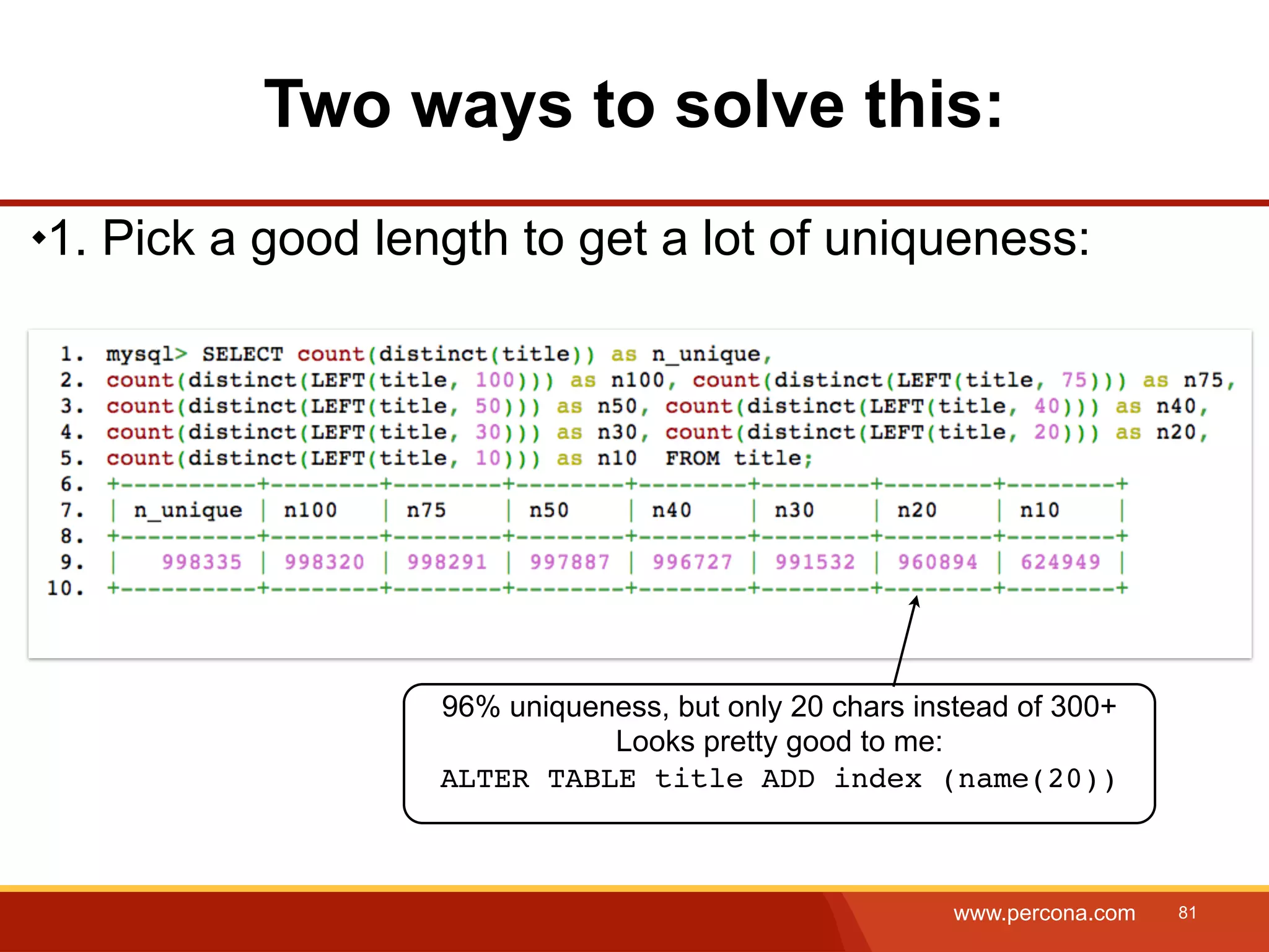Two ways to solve this: 1. Pick a good length to get a lot of uniqueness: 96% uniqueness, but only 20 chars instead of 300+ Looks pretty good to me: ALTER TABLE title ADD index (name(20)) www.percona.com 81 