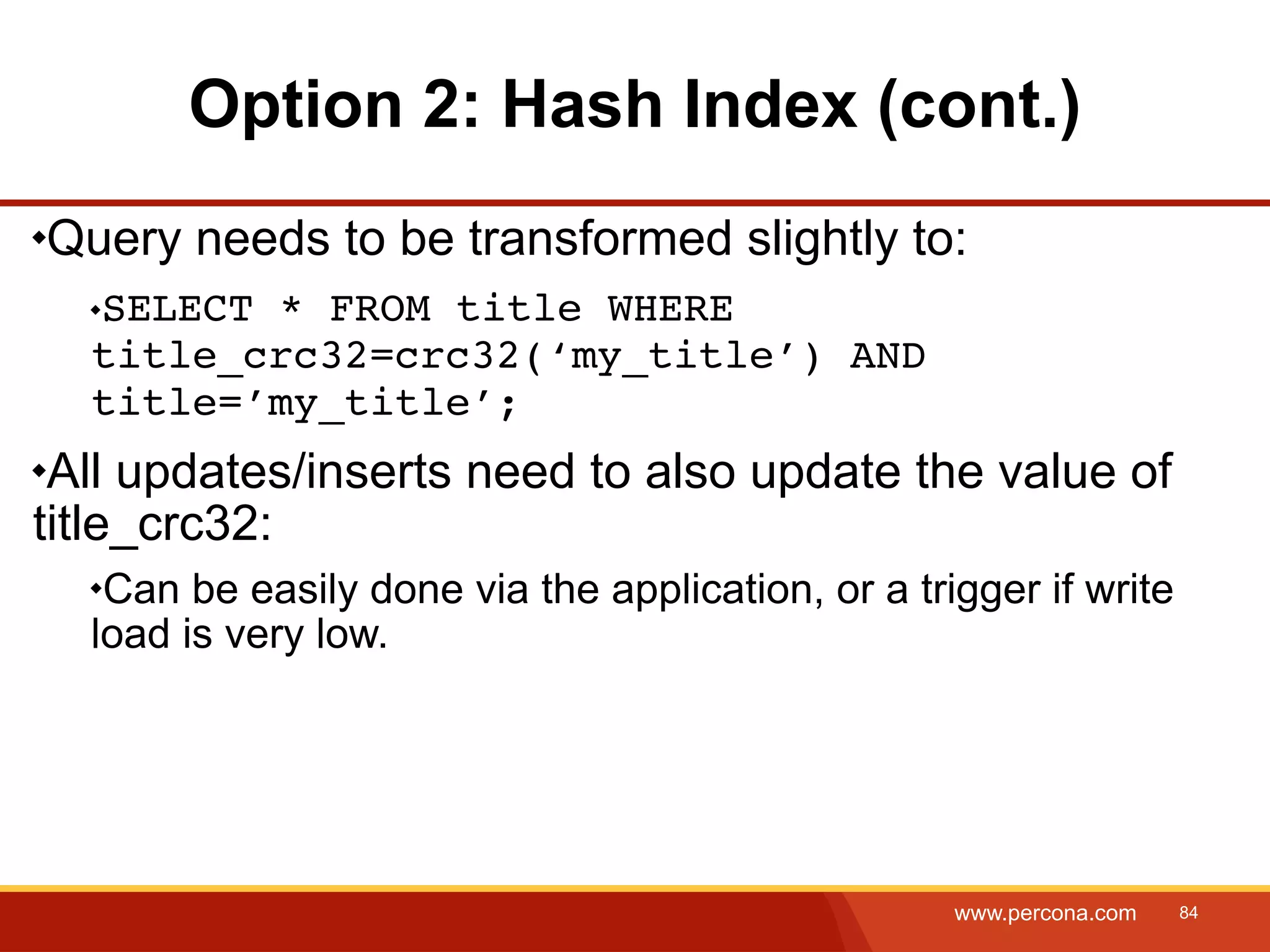 Option 2: Hash Index (cont.) Query needs to be transformed slightly to: SELECT * FROM title WHERE title_crc32=crc32(‘my_title’) AND title=’my_title’; All updates/inserts need to also update the value of title_crc32: Can be easily done via the application, or a trigger if write load is very low. www.percona.com 84 
