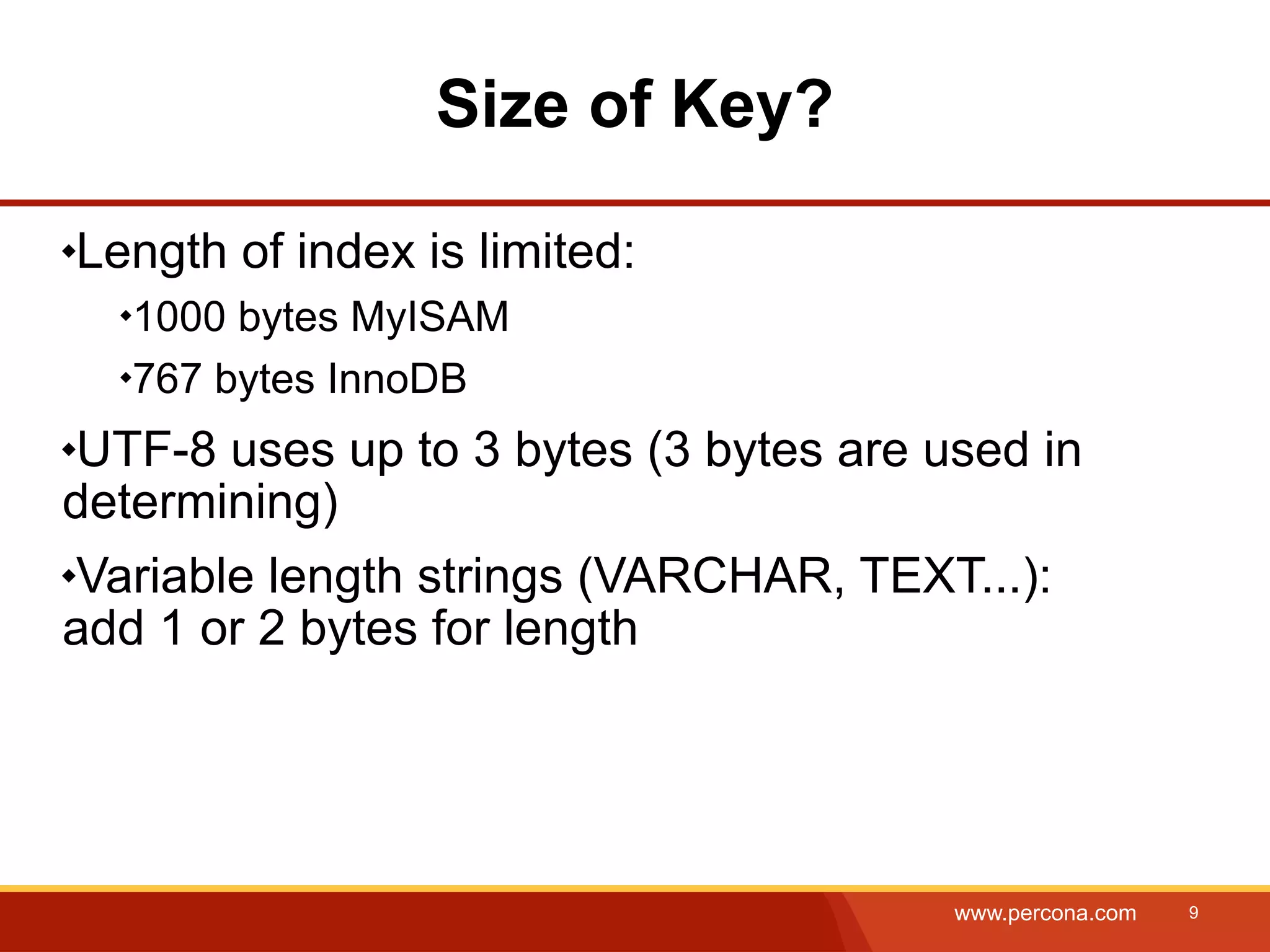Size of Key? Length of index is limited: 1000 bytes MyISAM 767 bytes InnoDB UTF-8 uses up to 3 bytes (3 bytes are used in determining) Variable length strings (VARCHAR, TEXT...): add 1 or 2 bytes for length www.percona.com 9 