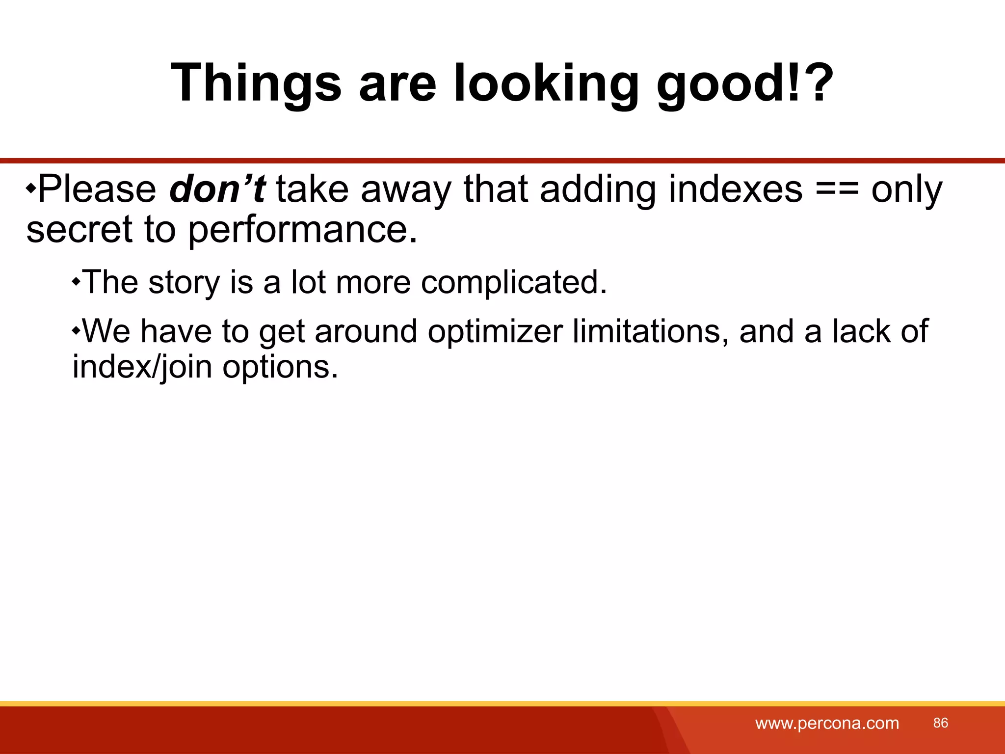 Things are looking good!? Please don’t take away that adding indexes == only secret to performance. The story is a lot more complicated. We have to get around optimizer limitations, and a lack of index/join options. www.percona.com 86 