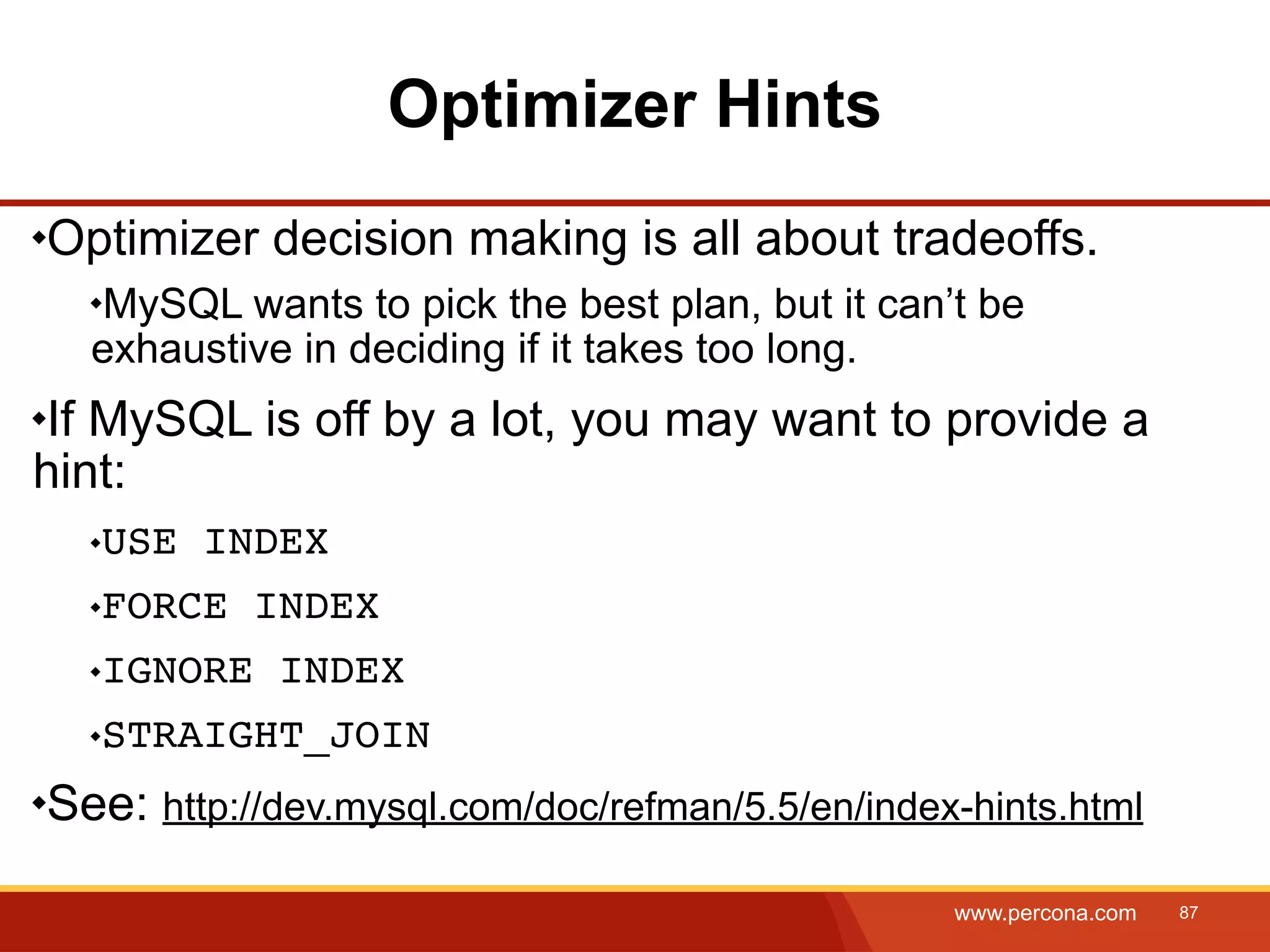 Optimizer Hints Optimizer decision making is all about tradeoffs. MySQL wants to pick the best plan, but it can’t be exhaustive in deciding if it takes too long. If MySQL is off by a lot, you may want to provide a hint: USE INDEX FORCE INDEX IGNORE INDEX STRAIGHT_JOIN See: http://dev.mysql.com/doc/refman/5.5/en/index-hints.html www.percona.com 87 