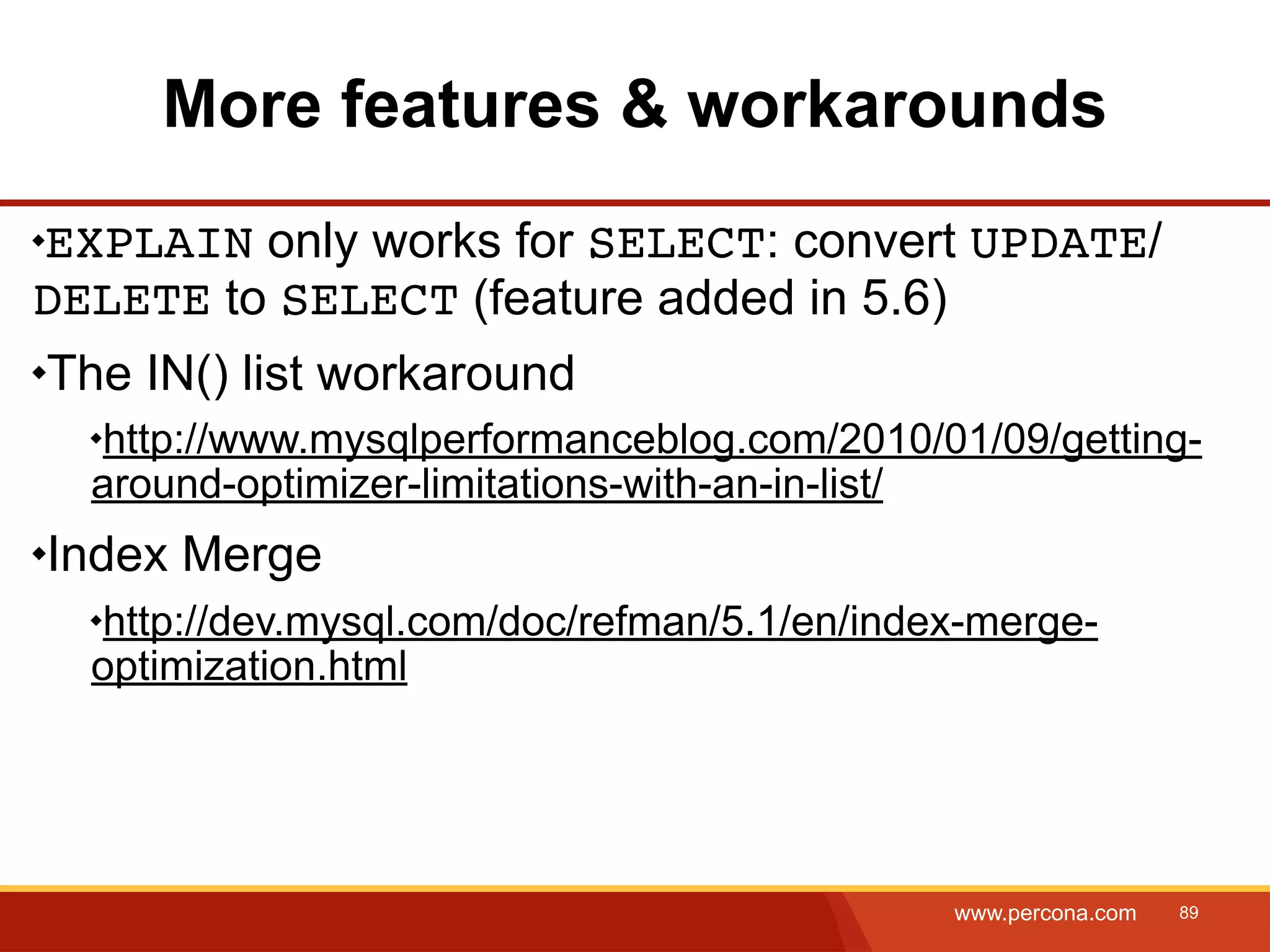 More features & workarounds EXPLAIN only works for SELECT: convert UPDATE/ DELETE to SELECT (feature added in 5.6) The IN() list workaround http://www.mysqlperformanceblog.com/2010/01/09/getting- around-optimizer-limitations-with-an-in-list/ Index Merge http://dev.mysql.com/doc/refman/5.1/en/index-merge- optimization.html www.percona.com 89 