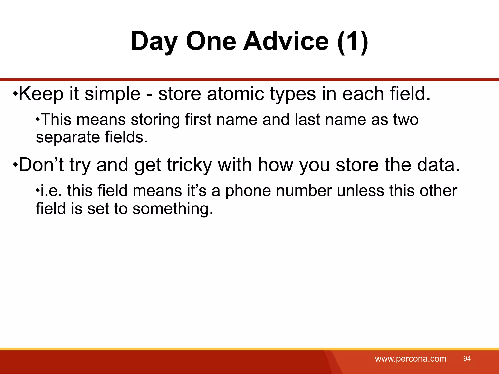 Day One Advice (1) Keep it simple - store atomic types in each field. This means storing first name and last name as two separate fields. Don’t try and get tricky with how you store the data. i.e. this field means it’s a phone number unless this other field is set to something. www.percona.com 94 