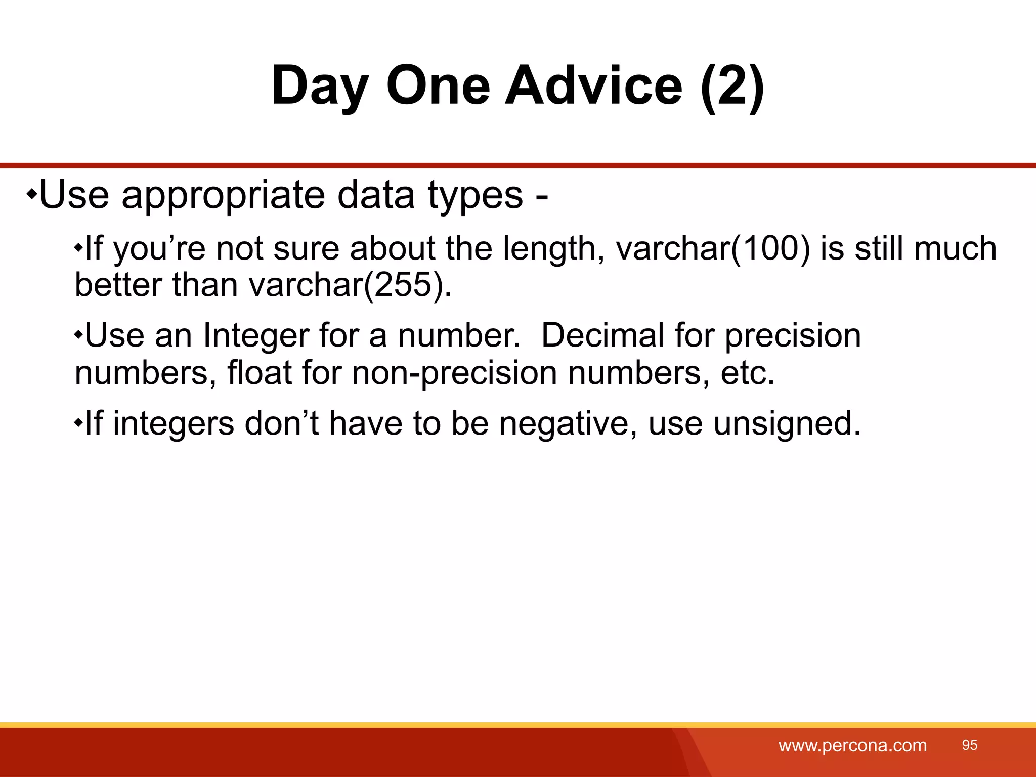 Day One Advice (2) Use appropriate data types - If you’re not sure about the length, varchar(100) is still much better than varchar(255). Use an Integer for a number. Decimal for precision numbers, float for non-precision numbers, etc. If integers don’t have to be negative, use unsigned. www.percona.com 95 