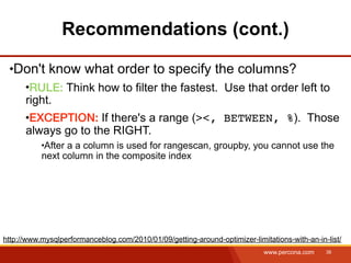 Recommendations (cont.)

   Don't know what order to specify the columns?
       RULE: Think how to filter the fastest. Use that order left to
      right.
       EXCEPTION: If there's a range (><, BETWEEN, %). Those
      always go to the RIGHT.
            After a a column is used for rangescan, groupby, you cannot use the
           next column in the composite index




http://www.mysqlperformanceblog.com/2010/01/09/getting-around-optimizer-limitations-with-an-in-list/
                                                                             www.percona.com   38
 