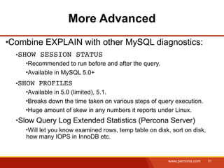 More Advanced
Combine EXPLAIN with other MySQL diagnostics:
  SHOW SESSION STATUS
    Recommended to run before and after the query.
    Available in MySQL 5.0+
  SHOW PROFILES
    Available in 5.0 (limited), 5.1.
    Breaks down the time taken on various steps of query execution.
    Huge amount of skew in any numbers it reports under Linux.
  Slow Query Log Extended Statistics (Percona Server)
     Will let you know examined rows, temp table on disk, sort on disk,
    how many IOPS in InnoDB etc.


                                                         www.percona.com   51
 