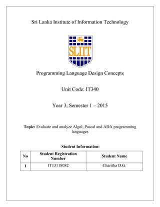 Sri Lanka Institute of Information Technology
Programming Language Design Concepts
Unit Code: IT340
Year 3, Semester 1 – 2015
Topic: Evaluate and analyze Algol, Pascal and ADA programming
languages
Student Information:
No
Student Registration
Number
Student Name
1 IT13118082 Charitha D.G.
 
