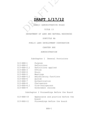 12
               FT
                DRAFT 1/17/12

    RA
                HAWAII ADMINISTRATIVE RULES
D                        TITLE 13

       DEPARTMENT OF LAND AND NATURAL RESOURCES

                        SUBTITLE AA

         PUBLIC LAND DEVELOPMENT CORPORATION

                        CHAPTER XXX

                      ADMINISTRATION


              Subchapter 1   General Provisions

§13-XXX-1        Purpose
§13-XXX-2        Definitions
§13-XXX-2.1      Definitions applied
§13-XXX-3        Office
§13-XXX-4        Hours
§13-XXX-5        Meetings
§13-XXX-5.1      Adjudicatory functions
§13-XXX-6        Quorum
§13-XXX-7        Authentication
§13-XXX-8        Chairperson
§13-XXX-8.1      Vice-chairperson
§13-XXX-9        Government records

      Subchapter 2 Proceedings Before the Board

§13-XXX-10       Appearance and practice before the
                 board
§13-XXX-11       Proceedings before the board


                             XXX-1
 