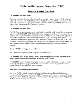Public Land Development Corporation (PLDC)
  
                             Frequently Asked Questions
Can the PLDC sell public lands?

The initial premise is that title will remain with the respective agency and only the development
rights will transfer over to the PLDC; therefore, the PLDC cannot sell the fee title to any of the
lands. If the respective title agency transfers the fee title to the PLDC, the PLDC may sell title,
subject to the same restrictions as other state agencies.

Can the PLDC sell ceded lands?

The PLDC has no special powers to sell ceded lands or any other lands beyond that of other state
agencies. Under HRS § 171-64.7, the PLDC has the same powers and limitations on its ability to
sell land as the Agribusiness Development Corporation, Aloha Tower Development Corporation,
Hawai‘i Housing Finance & Development Corporation, High Technology Development
Corporation, Department of Agriculture, and University of Hawai‘i. In essence, the PLDC, like
these other corporations and entities, may only sell ceded or other land subject to the process and
restrictions set forth in HRS § 171-64.7, which includes obtaining legislative approval in
advance.

Does the PLDC have the power to condemn?

No. Act 55 does not give the PLDC the power of condemnation.

Can the PLDC force private property owners to pay for infrastructure costs if they live near a
project or improvement that is under the jurisdiction of the PLDC?

No. The PLDC cannot force private property owners to pay for infrastructure costs (i.e., project
facilities). HRS § 171C-7(b) provides that the assessment of costs are “subject to the express
written consent of the landowners directly affected.”

What is the Public Land Optimization Plan?

One of the PLDC’s goals is to develop a Public Land Optimization Plan that includes an
inventory of public lands that will help the PLDC create culturally sensitive projects and feasible
strategies to allow the PLDC to prioritize potential projects. The optimization plan will guide the
PLDC in project selection and evaluation.




                                                                                                      4  
 
