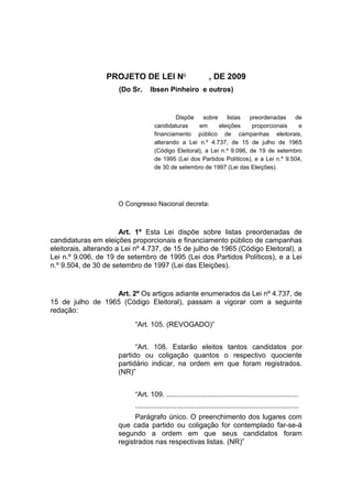 PROJETO DE LEI No
, DE 2009
(Do Sr. Ibsen Pinheiro e outros)
Dispõe sobre listas preordenadas de
candidaturas em eleições proporcionais e
financiamento público de campanhas eleitorais,
alterando a Lei n.º 4.737, de 15 de julho de 1965
(Código Eleitoral), a Lei n.º 9.096, de 19 de setembro
de 1995 (Lei dos Partidos Políticos), e a Lei n.º 9.504,
de 30 de setembro de 1997 (Lei das Eleições).
O Congresso Nacional decreta:
Art. 1º Esta Lei dispõe sobre listas preordenadas de
candidaturas em eleições proporcionais e financiamento público de campanhas
eleitorais, alterando a Lei nº 4.737, de 15 de julho de 1965 (Código Eleitoral), a
Lei n.º 9.096, de 19 de setembro de 1995 (Lei dos Partidos Políticos), e a Lei
n.º 9.504, de 30 de setembro de 1997 (Lei das Eleições).
Art. 2º Os artigos adiante enumerados da Lei nº 4.737, de
15 de julho de 1965 (Código Eleitoral), passam a vigorar com a seguinte
redação:
“Art. 105. (REVOGADO)”
“Art. 108. Estarão eleitos tantos candidatos por
partido ou coligação quantos o respectivo quociente
partidário indicar, na ordem em que foram registrados.
(NR)”
“Art. 109. ...................................................................
...................................................................................
Parágrafo único. O preenchimento dos lugares com
que cada partido ou coligação for contemplado far-se-á
segundo a ordem em que seus candidatos foram
registrados nas respectivas listas. (NR)”
 