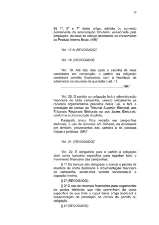 10
§§ 1º, 6º e 7º deste artigo, advirão do aumento
permanente da arrecadação tributária, ocasionada pela
ampliação da base de cálculo decorrente do crescimento
do Produto Interno Bruto. (NR)”
“Art. 17-A (REVOGADO)”
“Art. 18. (REVOGADO)”
“Art. 19. Até dez dias após a escolha de seus
candidatos em convenção, o partido ou coligação
constituirá comitês financeiros, com a finalidade de
administrar os recursos de que trata o art. 17.
.....................................................................(NR)”
“Art. 20. O partido ou coligação fará a administração
financeira de cada campanha, usando unicamente os
recursos orçamentários previstos nesta Lei, e fará a
prestação de contas ao Tribunal Superior Eleitoral, aos
Tribunais Regionais Eleitorais ou aos Juizes Eleitorais,
conforme a circunscrição do pleito.
Parágrafo único. Fica vedado, em campanhas
eleitorais, o uso de recursos em dinheiro, ou estimáveis
em dinheiro, provenientes dos partidos e de pessoas
físicas e jurídicas. (NR)”
“Art. 21. (REVOGADO)”
“Art. 22. É obrigatório para o partido e coligação
abrir conta bancária específica para registrar todo o
movimento financeiro das campanhas.
§ 1º Os bancos são obrigados a aceitar o pedido de
abertura de conta destinada à movimentação financeira
de campanha, sendo-lhes vedado condicioná-la a
depósito mínimo.
§ 2º (REVOGADO)
§ 3º O uso de recursos financeiros para pagamentos
de gastos eleitorais que não provenham da conta
específica de que trata o caput deste artigo implicará a
desaprovação da prestação de contas do partido ou
coligação.
§ 4º (REVOGADO)
 