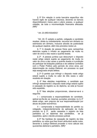 11
§ 5º Em relação à conta bancária específica não
haverá sigilo de qualquer natureza, devendo os bancos
disponibilizarem meios para o pleno acesso, a qualquer
cidadão, de toda a movimentação financeira efetuada.
(NR)”
“ Art. 23 (REVOGADO)”
“Art. 24. É vedado a partido, coligação e candidato
receber, direta ou indiretamente, recursos em dinheiro ou
estimáveis em dinheiro, inclusive através de publicidade
de qualquer espécie, além dos previstos nesta Lei.
§ 1º A doação de pessoa física para campanhas
eleitorais sujeita o infrator ao pagamento de multa no
valor de cinco a dez vezes a quantia doada.
§ 2º A pessoa jurídica que descumprir o disposto
neste artigo estará sujeita ao pagamento de multa no
valor de cinco a dez vezes a quantia doada e à proibição
de participar de licitações públicas e de celebrar contratos
com o Poder Público pelo período de cinco anos, por
determinação da Justiça Eleitoral, em processo no qual
seja assegurada ampla defesa.
§ 3º O partido que infringir o disposto neste artigo
estará sujeito a multa no valor de três vezes o valor
recebido em doação.
§ 4º Nas eleições majoritárias, o candidato que
infringir dolosamente o disposto neste artigo estará sujeito
à cassação do registro ou do diploma, se este já houver
sido expedido.
§ 5º Nas eleições proporcionais, observar-se-á o
seguinte:
I – comprovada a responsabilidade do candidato,
aplicar-se-lhe-ão as mesmas punições previstas no § 4º
deste artigo, sem prejuízo de sua responsabilização por
abuso de poder econômico;
II – comprovada a responsabilidade do partido ou
coligação, independentemente da aplicação da multa
prevista no § 3º, serão cassados o registro da lista
partidária ou os diplomas dos candidatos, se já
expedidos, após o devido processo judicial.
§ 6º Na hipótese de cassação de registro da lista
partidária, os votos que lhes foram atribuídos serão nulos,
devendo a Justiça Eleitoral proceder a novo cálculo dos
quocientes eleitoral e partidário. (NR)”
 