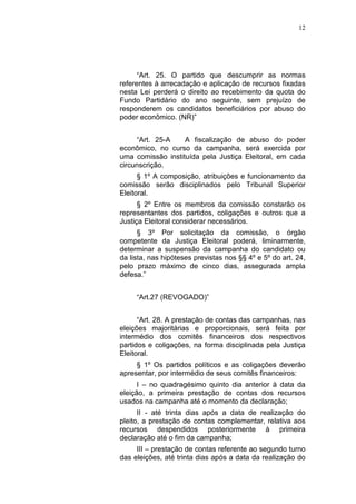 12
“Art. 25. O partido que descumprir as normas
referentes à arrecadação e aplicação de recursos fixadas
nesta Lei perderá o direito ao recebimento da quota do
Fundo Partidário do ano seguinte, sem prejuízo de
responderem os candidatos beneficiários por abuso do
poder econômico. (NR)”
“Art. 25-A A fiscalização de abuso do poder
econômico, no curso da campanha, será exercida por
uma comissão instituída pela Justiça Eleitoral, em cada
circunscrição.
§ 1º A composição, atribuições e funcionamento da
comissão serão disciplinados pelo Tribunal Superior
Eleitoral.
§ 2º Entre os membros da comissão constarão os
representantes dos partidos, coligações e outros que a
Justiça Eleitoral considerar necessários.
§ 3º Por solicitação da comissão, o órgão
competente da Justiça Eleitoral poderá, liminarmente,
determinar a suspensão da campanha do candidato ou
da lista, nas hipóteses previstas nos §§ 4º e 5º do art. 24,
pelo prazo máximo de cinco dias, assegurada ampla
defesa.”
“Art.27 (REVOGADO)”
“Art. 28. A prestação de contas das campanhas, nas
eleições majoritárias e proporcionais, será feita por
intermédio dos comitês financeiros dos respectivos
partidos e coligações, na forma disciplinada pela Justiça
Eleitoral.
§ 1º Os partidos políticos e as coligações deverão
apresentar, por intermédio de seus comitês financeiros:
I – no quadragésimo quinto dia anterior à data da
eleição, a primeira prestação de contas dos recursos
usados na campanha até o momento da declaração;
II - até trinta dias após a data de realização do
pleito, a prestação de contas complementar, relativa aos
recursos despendidos posteriormente à primeira
declaração até o fim da campanha;
III – prestação de contas referente ao segundo turno
das eleições, até trinta dias após a data da realização do
 