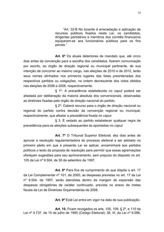 14
“Art. 32-B No tocante à arrecadação e aplicação de
recursos públicos fixados nesta Lei, os candidatos,
dirigentes partidários e membros dos comitês financeiros
equiparam-se aos funcionários públicos para os fins
penais.”
Art. 6º Os atuais detentores de mandato que, até cinco
dias antes da convenção para a escolha dos candidatos, fizerem comunicação
por escrito, ao órgão de direção regional ou municipal pertinente, de sua
intenção de concorrer ao mesmo cargo, nas eleições de 2010 e de 2012, terão
seus nomes alinhados nos primeiros lugares das listas preordenadas dos
respectivos partidos ou coligações, na ordem decrescente dos votos obtidos
nas eleições de 2006 e 2008, respectivamente.
§ 1º. A precedência estabelecida no caput poderá ser
afastada por deliberação da maioria absoluta dos convencionais, observadas
as diretrizes fixadas pelo órgão de direção nacional do partido.
§ 2º. Caberá recurso para o órgão de direção nacional ou
regional do partido contra decisão da convenção regional ou municipal,
respectivamente, que afastar a precedência fixada no caput.
§ 3. É vedado ao partido estabelecer qualquer regra de
precedência para as eleições subsequentes às apontadas no caput.
Art. 7º O Tribunal Superior Eleitoral, dez dias antes de
aprovar a resolução regulamentadora do processo eleitoral a ser adotado no
primeiro pleito em que a presente Lei se aplicar, encaminhará aos partidos
políticos o texto da proposta de resolução para permitir que essas agremiações
ofereçam sugestões para seu aprimoramento, sem prejuízo do disposto no art.
105 da Lei nº 9.504, de 30 de setembro de 1997.
Art. 8º Para fins de cumprimento do que dispõe o art. 17
da Lei Complementar nº 101, de 2000, as despesas previstas no art. 17 da Lei
nº 9.504, de 1997, serão atendidas dentro da margem de expansão das
despesas obrigatórias de caráter continuado, prevista no anexo de metas
fiscais da Lei de Diretrizes Orçamentárias de 2008.
Art. 9º Está Lei entra em vigor na data de sua publicação.
Art. 10. Ficam revogados os arts. 105, 109, § 2º, e 110 da
Lei nº 4.737, de 15 de julho de 1965 (Código Eleitoral); 38, III, da Lei nº 9.096,
 