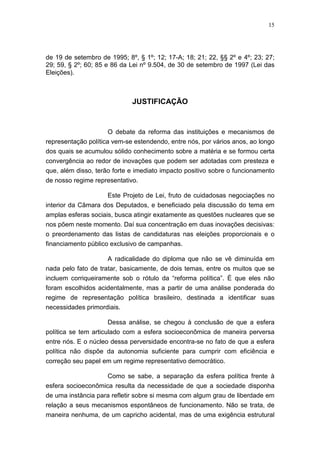 15
de 19 de setembro de 1995; 8º, § 1º; 12; 17-A; 18; 21; 22, §§ 2º e 4º; 23; 27;
29; 59, § 2º; 60; 85 e 86 da Lei nº 9.504, de 30 de setembro de 1997 (Lei das
Eleições).
JUSTIFICAÇÃO
O debate da reforma das instituições e mecanismos de
representação política vem-se estendendo, entre nós, por vários anos, ao longo
dos quais se acumulou sólido conhecimento sobre a matéria e se formou certa
convergência ao redor de inovações que podem ser adotadas com presteza e
que, além disso, terão forte e imediato impacto positivo sobre o funcionamento
de nosso regime representativo.
Este Projeto de Lei, fruto de cuidadosas negociações no
interior da Câmara dos Deputados, e beneficiado pela discussão do tema em
amplas esferas sociais, busca atingir exatamente as questões nucleares que se
nos põem neste momento. Daí sua concentração em duas inovações decisivas:
o preordenamento das listas de candidaturas nas eleições proporcionais e o
financiamento público exclusivo de campanhas.
A radicalidade do diploma que não se vê diminuída em
nada pelo fato de tratar, basicamente, de dois temas, entre os muitos que se
incluem corriqueiramente sob o rótulo da “reforma política”. É que eles não
foram escolhidos acidentalmente, mas a partir de uma análise ponderada do
regime de representação política brasileiro, destinada a identificar suas
necessidades primordiais.
Dessa análise, se chegou à conclusão de que a esfera
política se tem articulado com a esfera socioeconômica de maneira perversa
entre nós. E o núcleo dessa perversidade encontra-se no fato de que a esfera
política não dispõe da autonomia suficiente para cumprir com eficiência e
correção seu papel em um regime representativo democrático.
Como se sabe, a separação da esfera política frente à
esfera socioeconômica resulta da necessidade de que a sociedade disponha
de uma instância para refletir sobre si mesma com algum grau de liberdade em
relação a seus mecanismos espontâneos de funcionamento. Não se trata, de
maneira nenhuma, de um capricho acidental, mas de uma exigência estrutural
 