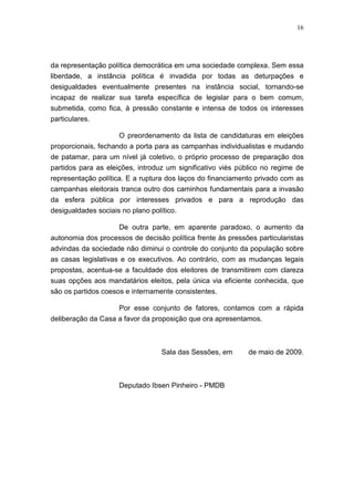 16
da representação política democrática em uma sociedade complexa. Sem essa
liberdade, a instância política é invadida por todas as deturpações e
desigualdades eventualmente presentes na instância social, tornando-se
incapaz de realizar sua tarefa específica de legislar para o bem comum,
submetida, como fica, à pressão constante e intensa de todos os interesses
particulares.
O preordenamento da lista de candidaturas em eleições
proporcionais, fechando a porta para as campanhas individualistas e mudando
de patamar, para um nível já coletivo, o próprio processo de preparação dos
partidos para as eleições, introduz um significativo viés público no regime de
representação política. E a ruptura dos laços do financiamento privado com as
campanhas eleitorais tranca outro dos caminhos fundamentais para a invasão
da esfera pública por interesses privados e para a reprodução das
desigualdades sociais no plano político.
De outra parte, em aparente paradoxo, o aumento da
autonomia dos processos de decisão política frente às pressões particularistas
advindas da sociedade não diminui o controle do conjunto da população sobre
as casas legislativas e os executivos. Ao contrário, com as mudanças legais
propostas, acentua-se a faculdade dos eleitores de transmitirem com clareza
suas opções aos mandatários eleitos, pela única via eficiente conhecida, que
são os partidos coesos e internamente consistentes.
Por esse conjunto de fatores, contamos com a rápida
deliberação da Casa a favor da proposição que ora apresentamos.
Sala das Sessões, em de maio de 2009.
Deputado Ibsen Pinheiro - PMDB
 