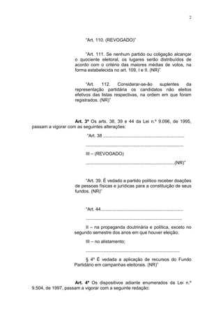 2
“Art. 110. (REVOGADO)”
“Art. 111. Se nenhum partido ou coligação alcançar
o quociente eleitoral, os lugares serão distribuídos de
acordo com o critério das maiores médias de votos, na
forma estabelecida no art. 109, I e II. (NR)”
“Art. 112. Considerar-se-ão suplentes da
representação partidária os candidatos não eleitos
efetivos das listas respectivas, na ordem em que foram
registrados. (NR)”
Art. 3º Os arts. 38, 39 e 44 da Lei n.º 9.096, de 1995,
passam a vigorar com as seguintes alterações:
“Art. 38 .................................................................
..............................................................................
III – (REVOGADO)
.......................................................................(NR)”
“Art. 39. É vedado a partido político receber doações
de pessoas físicas e jurídicas para a constituição de seus
fundos. (NR)”
“Art. 44..................................................................
.............................................................................
II – na propaganda doutrinária e política, exceto no
segundo semestre dos anos em que houver eleição;
III – no alistamento;
...........................................................................
§ 4º É vedada a aplicação de recursos do Fundo
Partidário em campanhas eleitorais. (NR)”
Art. 4º Os dispositivos adiante enumerados da Lei n.º
9.504, de 1997, passam a vigorar com a seguinte redação:
 