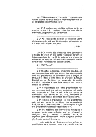 3
“Art. 5º Nas eleições proporcionais, contam-se como
válidos apenas os votos dados às legendas partidárias ou
às coligações programáticas. (NR)”
“Art. 6º É facultado aos partidos políticos, dentro da
mesma circunscrição, celebrar coligações para eleição
majoritária, proporcional, ou para ambas.
................................................................................
§ 2º Na propaganda eleitoral, a coligação usará,
obrigatoriamente, sob sua denominação, as legendas de
todos os partidos que a integram.
..................................................................... . (NR)”
“Art. 8º A escolha dos candidatos pelos partidos e a
definição da ordem em que serão registrados devem ser
feitas no período de 10 a 30 de junho do ano em que se
realizarem as eleições, lavrando-se a respectiva ata em
livro aberto e rubricado pela Justiça Eleitoral.
§ 1º (REVOGADO)
............................................................................
§ 3º O partido organizará, em âmbito estadual, em
convenção regional, pelo voto secreto dos convencionais,
uma lista preordenada de candidatos para a eleição de
Deputado Federal e outra para a de Deputado Estadual,
Distrital ou de Território; em convenção de âmbito
municipal, organizará uma lista preordenada para a
eleição de Vereador.
§ 4º A organização das listas preordenadas nas
convenções se dará pelo voto em candidatos individuais,
nos termos do art. 8º-A, ou pelo voto em chapas de
candidatos, nos termos do art. 8º-B, conforme as
diretrizes estabelecidas pelo órgão de direção nacional.
§ 5º Iniciada a organização da lista preordenada
pelo voto em chapas de candidatos, nos termos do art.
8º-B, não se poderá interromper o processo para adoção
dos procedimentos estabelecidos no art. 8º-A.
§ 6º Os trabalhos das convenções municipais e
regionais serão acompanhados por um observador,
designado pelo juiz eleitoral no primeiro caso e, no
segundo, pelo presidente do Tribunal Regional Eleitoral,
obedecidas as seguintes regras:
I – não poderão ser designados observadores os
candidatos e seus parentes, ainda que por afinidade, até
 
