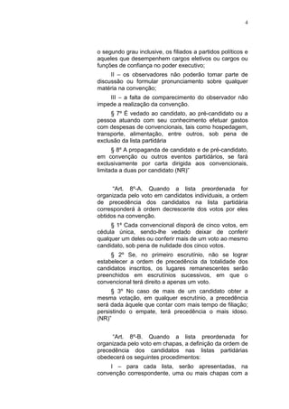 4
o segundo grau inclusive, os filiados a partidos políticos e
aqueles que desempenhem cargos eletivos ou cargos ou
funções de confiança no poder executivo;
II – os observadores não poderão tomar parte de
discussão ou formular pronunciamento sobre qualquer
matéria na convenção;
III – a falta de comparecimento do observador não
impede a realização da convenção.
§ 7º É vedado ao candidato, ao pré-candidato ou a
pessoa atuando com seu conhecimento efetuar gastos
com despesas de convencionais, tais como hospedagem,
transporte, alimentação, entre outros, sob pena de
exclusão da lista partidária
§ 8º A propaganda de candidato e de pré-candidato,
em convenção ou outros eventos partidários, se fará
exclusivamente por carta dirigida aos convencionais,
limitada a duas por candidato (NR)”
“Art. 8º-A. Quando a lista preordenada for
organizada pelo voto em candidatos individuais, a ordem
de precedência dos candidatos na lista partidária
corresponderá à ordem decrescente dos votos por eles
obtidos na convenção.
§ 1º Cada convencional disporá de cinco votos, em
cédula única, sendo-lhe vedado deixar de conferir
qualquer um deles ou conferir mais de um voto ao mesmo
candidato, sob pena de nulidade dos cinco votos.
§ 2º Se, no primeiro escrutínio, não se lograr
estabelecer a ordem de precedência da totalidade dos
candidatos inscritos, os lugares remanescentes serão
preenchidos em escrutínios sucessivos, em que o
convencional terá direito a apenas um voto.
§ 3º No caso de mais de um candidato obter a
mesma votação, em qualquer escrutínio, a precedência
será dada àquele que contar com mais tempo de filiação;
persistindo o empate, terá precedência o mais idoso.
(NR)”
“Art. 8º-B. Quando a lista preordenada for
organizada pelo voto em chapas, a definição da ordem de
precedência dos candidatos nas listas partidárias
obedecerá os seguintes procedimentos:
I – para cada lista, serão apresentadas, na
convenção correspondente, uma ou mais chapas com a
 