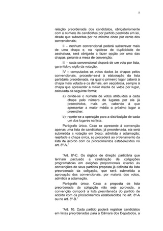 5
relação preordenada dos candidatos, obrigatoriamente
com o número de candidatos por partido permitido em lei,
desde que subscritas por no mínimo cinco por cento dos
convencionais;
II – nenhum convencional poderá subscrever mais
de uma chapa e, na hipótese de duplicidade de
assinatura, será obrigado a fazer opção por uma das
chapas, perante a mesa de convenção;
III – cada convencional disporá de um voto por lista,
garantido o sigilo da votação;
IV – computados os votos dados às chapas pelos
convencionais, proceder-se-á à elaboração da lista
partidária preordenada, na qual o primeiro lugar caberá à
chapa mais votada e os demais, em seqüência, sempre à
chapa que apresentar a maior média de votos por lugar,
calculada da seguinte forma:
a) divide-se o número de votos atribuídos a cada
chapa pelo número de lugares por ela já
preenchidos, mais um, cabendo à que
apresentar a maior média o próximo lugar a
preencher;
b) repete-se a operação para a distribuição de cada
um dos lugares na lista.
Parágrafo único. Caso se apresente à convenção
apenas uma lista de candidatos, já preordenada, ela será
submetida a votação em bloco, admitida a aclamação;
rejeitada a chapa única, se procederá ao ordenamento da
lista de acordo com os procedimentos estabelecidos no
art. 8º-A.”
“Art. 8º-C. Os órgãos de direção partidária que
tenham pactuado a celebração de coligações
programáticas em eleições proporcionais levarão às
convenções de seus partidos proposta já definida da lista
preordenada da coligação, que será submetida a
aprovação dos convencionais, por maioria dos votos,
admitida a aclamação.
Parágrafo único. Caso a proposta de lista
preordenada da coligação não seja aprovada, a
convenção comporá a lista preordenada do partido de
acordo com os procedimentos estabelecidos no art. 8º-A
ou no art. 8º-B.”
“Art. 10. Cada partido poderá registrar candidatos
em listas preordenadas para a Câmara dos Deputados, a
 